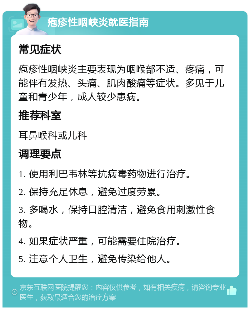 疱疹性咽峡炎就医指南 常见症状 疱疹性咽峡炎主要表现为咽喉部不适、疼痛，可能伴有发热、头痛、肌肉酸痛等症状。多见于儿童和青少年，成人较少患病。 推荐科室 耳鼻喉科或儿科 调理要点 1. 使用利巴韦林等抗病毒药物进行治疗。 2. 保持充足休息，避免过度劳累。 3. 多喝水，保持口腔清洁，避免食用刺激性食物。 4. 如果症状严重，可能需要住院治疗。 5. 注意个人卫生，避免传染给他人。