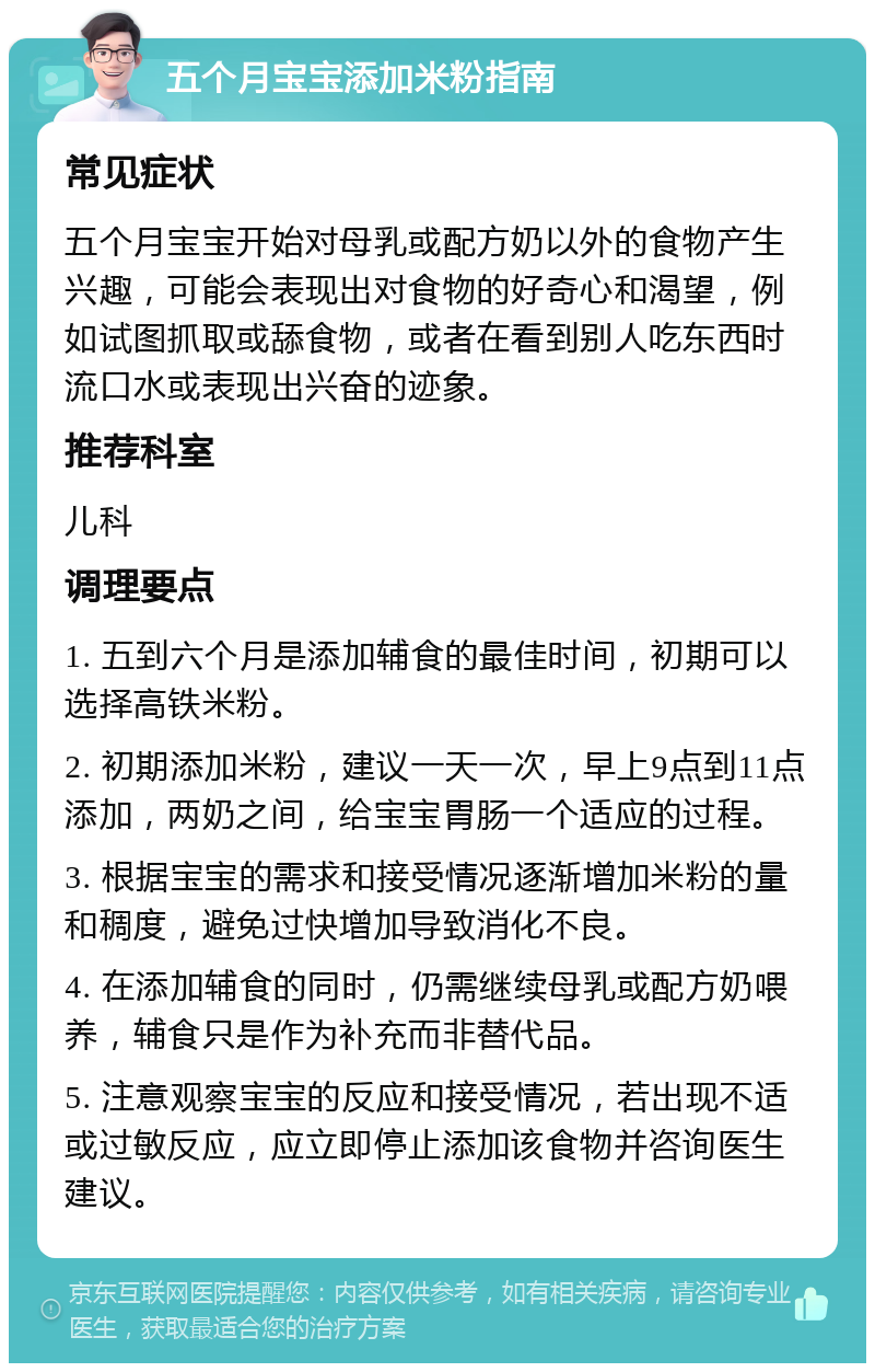 五个月宝宝添加米粉指南 常见症状 五个月宝宝开始对母乳或配方奶以外的食物产生兴趣，可能会表现出对食物的好奇心和渴望，例如试图抓取或舔食物，或者在看到别人吃东西时流口水或表现出兴奋的迹象。 推荐科室 儿科 调理要点 1. 五到六个月是添加辅食的最佳时间，初期可以选择高铁米粉。 2. 初期添加米粉，建议一天一次，早上9点到11点添加，两奶之间，给宝宝胃肠一个适应的过程。 3. 根据宝宝的需求和接受情况逐渐增加米粉的量和稠度，避免过快增加导致消化不良。 4. 在添加辅食的同时，仍需继续母乳或配方奶喂养，辅食只是作为补充而非替代品。 5. 注意观察宝宝的反应和接受情况，若出现不适或过敏反应，应立即停止添加该食物并咨询医生建议。