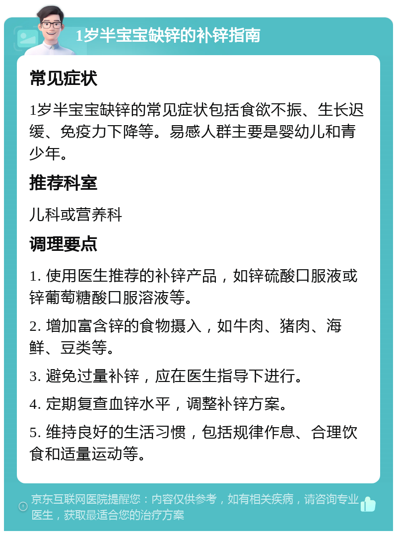 1岁半宝宝缺锌的补锌指南 常见症状 1岁半宝宝缺锌的常见症状包括食欲不振、生长迟缓、免疫力下降等。易感人群主要是婴幼儿和青少年。 推荐科室 儿科或营养科 调理要点 1. 使用医生推荐的补锌产品，如锌硫酸口服液或锌葡萄糖酸口服溶液等。 2. 增加富含锌的食物摄入，如牛肉、猪肉、海鲜、豆类等。 3. 避免过量补锌，应在医生指导下进行。 4. 定期复查血锌水平，调整补锌方案。 5. 维持良好的生活习惯，包括规律作息、合理饮食和适量运动等。