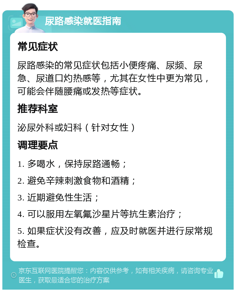 尿路感染就医指南 常见症状 尿路感染的常见症状包括小便疼痛、尿频、尿急、尿道口灼热感等，尤其在女性中更为常见，可能会伴随腰痛或发热等症状。 推荐科室 泌尿外科或妇科（针对女性） 调理要点 1. 多喝水，保持尿路通畅； 2. 避免辛辣刺激食物和酒精； 3. 近期避免性生活； 4. 可以服用左氧氟沙星片等抗生素治疗； 5. 如果症状没有改善，应及时就医并进行尿常规检查。