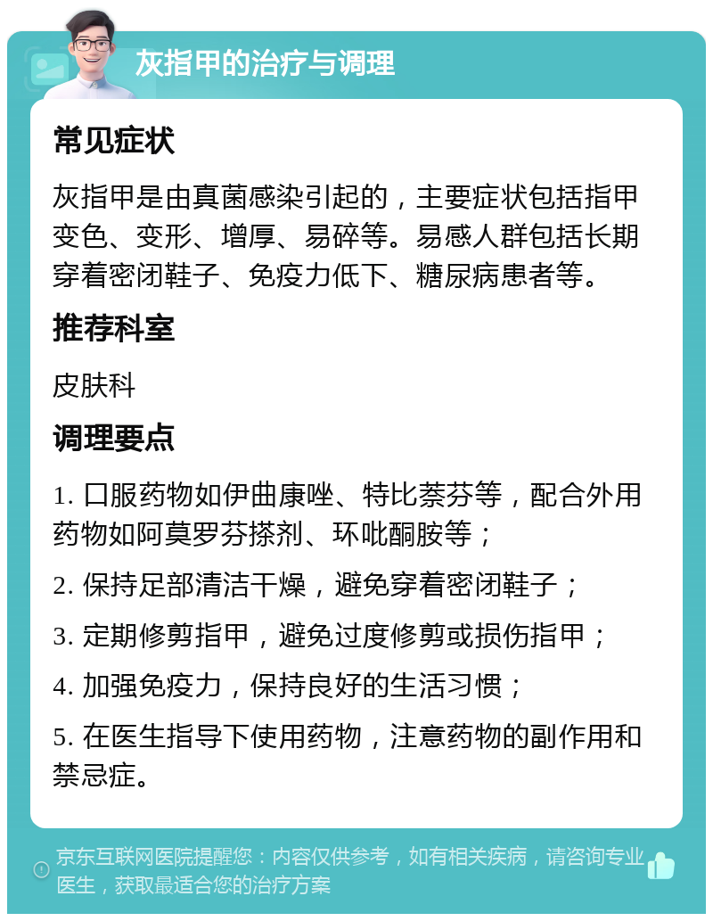 灰指甲的治疗与调理 常见症状 灰指甲是由真菌感染引起的，主要症状包括指甲变色、变形、增厚、易碎等。易感人群包括长期穿着密闭鞋子、免疫力低下、糖尿病患者等。 推荐科室 皮肤科 调理要点 1. 口服药物如伊曲康唑、特比萘芬等，配合外用药物如阿莫罗芬搽剂、环吡酮胺等； 2. 保持足部清洁干燥，避免穿着密闭鞋子； 3. 定期修剪指甲，避免过度修剪或损伤指甲； 4. 加强免疫力，保持良好的生活习惯； 5. 在医生指导下使用药物，注意药物的副作用和禁忌症。