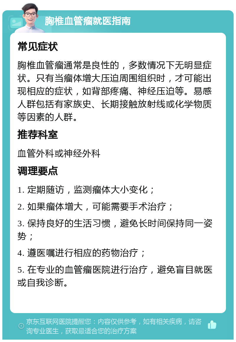 胸椎血管瘤就医指南 常见症状 胸椎血管瘤通常是良性的，多数情况下无明显症状。只有当瘤体增大压迫周围组织时，才可能出现相应的症状，如背部疼痛、神经压迫等。易感人群包括有家族史、长期接触放射线或化学物质等因素的人群。 推荐科室 血管外科或神经外科 调理要点 1. 定期随访，监测瘤体大小变化； 2. 如果瘤体增大，可能需要手术治疗； 3. 保持良好的生活习惯，避免长时间保持同一姿势； 4. 遵医嘱进行相应的药物治疗； 5. 在专业的血管瘤医院进行治疗，避免盲目就医或自我诊断。