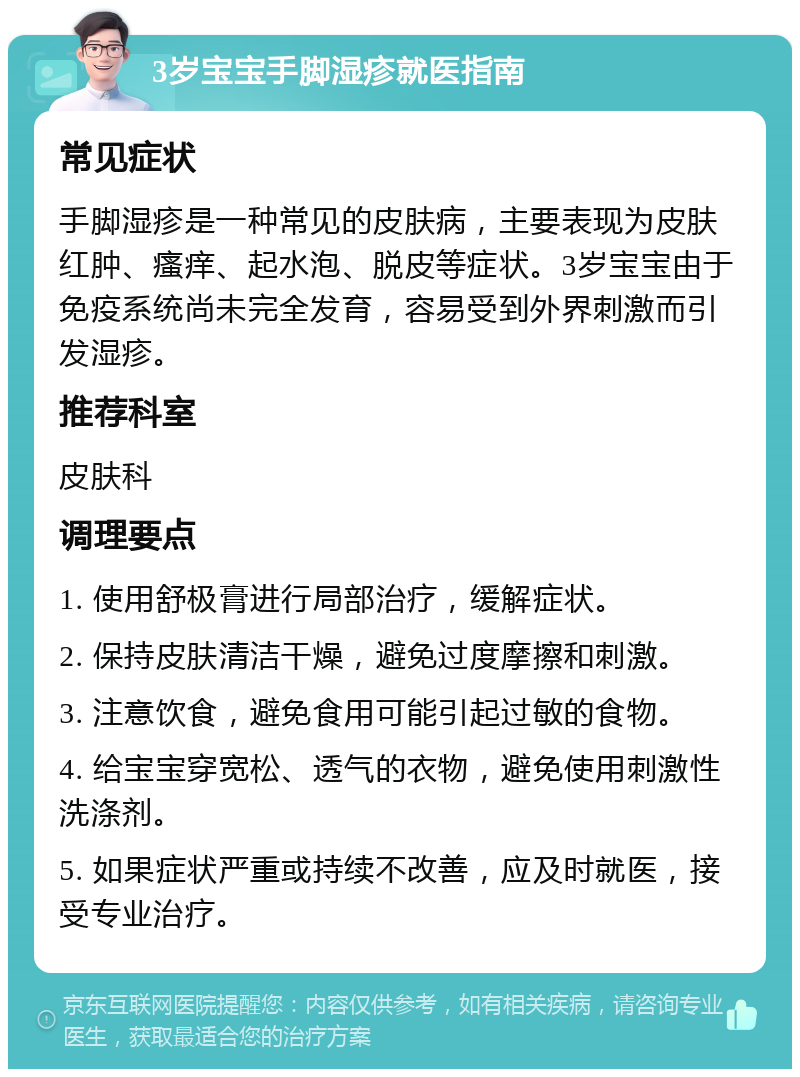 3岁宝宝手脚湿疹就医指南 常见症状 手脚湿疹是一种常见的皮肤病，主要表现为皮肤红肿、瘙痒、起水泡、脱皮等症状。3岁宝宝由于免疫系统尚未完全发育，容易受到外界刺激而引发湿疹。 推荐科室 皮肤科 调理要点 1. 使用舒极膏进行局部治疗，缓解症状。 2. 保持皮肤清洁干燥，避免过度摩擦和刺激。 3. 注意饮食，避免食用可能引起过敏的食物。 4. 给宝宝穿宽松、透气的衣物，避免使用刺激性洗涤剂。 5. 如果症状严重或持续不改善，应及时就医，接受专业治疗。