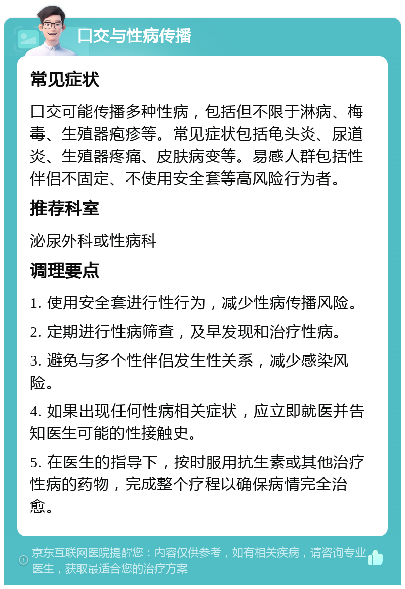 口交与性病传播 常见症状 口交可能传播多种性病，包括但不限于淋病、梅毒、生殖器疱疹等。常见症状包括龟头炎、尿道炎、生殖器疼痛、皮肤病变等。易感人群包括性伴侣不固定、不使用安全套等高风险行为者。 推荐科室 泌尿外科或性病科 调理要点 1. 使用安全套进行性行为，减少性病传播风险。 2. 定期进行性病筛查，及早发现和治疗性病。 3. 避免与多个性伴侣发生性关系，减少感染风险。 4. 如果出现任何性病相关症状，应立即就医并告知医生可能的性接触史。 5. 在医生的指导下，按时服用抗生素或其他治疗性病的药物，完成整个疗程以确保病情完全治愈。