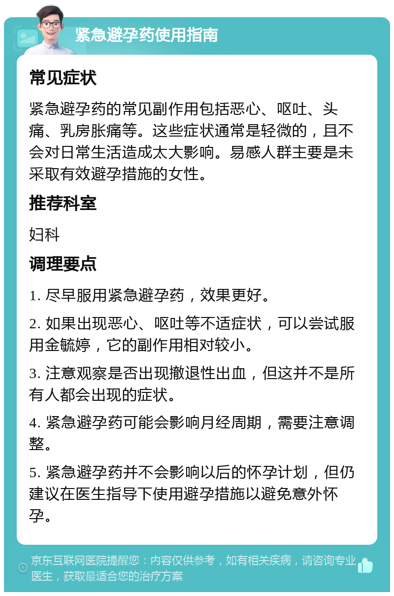 紧急避孕药使用指南 常见症状 紧急避孕药的常见副作用包括恶心、呕吐、头痛、乳房胀痛等。这些症状通常是轻微的，且不会对日常生活造成太大影响。易感人群主要是未采取有效避孕措施的女性。 推荐科室 妇科 调理要点 1. 尽早服用紧急避孕药，效果更好。 2. 如果出现恶心、呕吐等不适症状，可以尝试服用金毓婷，它的副作用相对较小。 3. 注意观察是否出现撤退性出血，但这并不是所有人都会出现的症状。 4. 紧急避孕药可能会影响月经周期，需要注意调整。 5. 紧急避孕药并不会影响以后的怀孕计划，但仍建议在医生指导下使用避孕措施以避免意外怀孕。