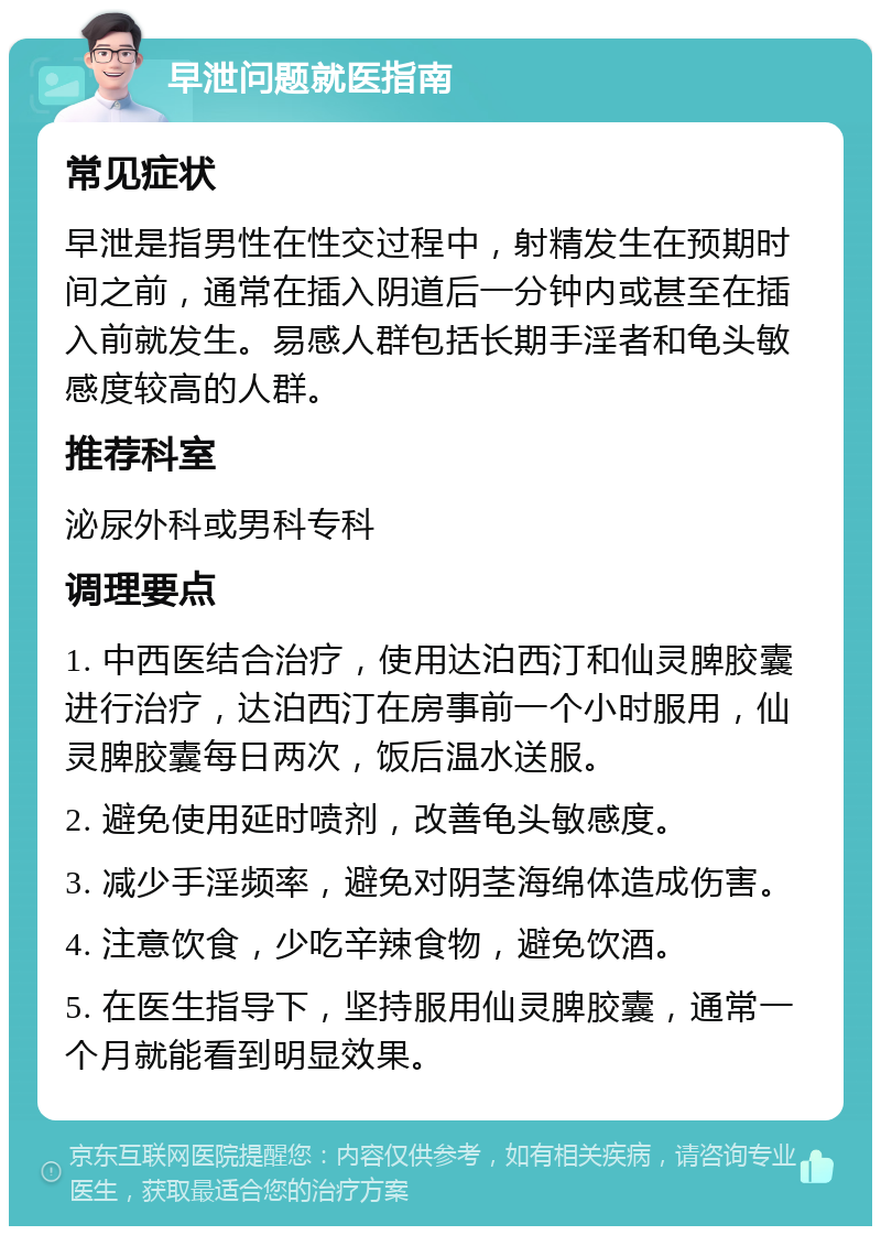 早泄问题就医指南 常见症状 早泄是指男性在性交过程中，射精发生在预期时间之前，通常在插入阴道后一分钟内或甚至在插入前就发生。易感人群包括长期手淫者和龟头敏感度较高的人群。 推荐科室 泌尿外科或男科专科 调理要点 1. 中西医结合治疗，使用达泊西汀和仙灵脾胶囊进行治疗，达泊西汀在房事前一个小时服用，仙灵脾胶囊每日两次，饭后温水送服。 2. 避免使用延时喷剂，改善龟头敏感度。 3. 减少手淫频率，避免对阴茎海绵体造成伤害。 4. 注意饮食，少吃辛辣食物，避免饮酒。 5. 在医生指导下，坚持服用仙灵脾胶囊，通常一个月就能看到明显效果。