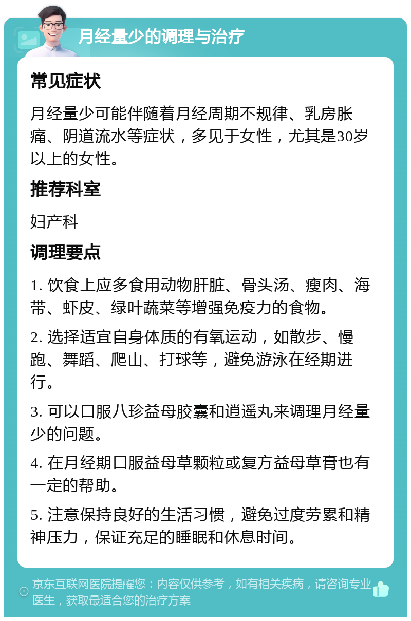 月经量少的调理与治疗 常见症状 月经量少可能伴随着月经周期不规律、乳房胀痛、阴道流水等症状，多见于女性，尤其是30岁以上的女性。 推荐科室 妇产科 调理要点 1. 饮食上应多食用动物肝脏、骨头汤、瘦肉、海带、虾皮、绿叶蔬菜等增强免疫力的食物。 2. 选择适宜自身体质的有氧运动，如散步、慢跑、舞蹈、爬山、打球等，避免游泳在经期进行。 3. 可以口服八珍益母胶囊和逍遥丸来调理月经量少的问题。 4. 在月经期口服益母草颗粒或复方益母草膏也有一定的帮助。 5. 注意保持良好的生活习惯，避免过度劳累和精神压力，保证充足的睡眠和休息时间。