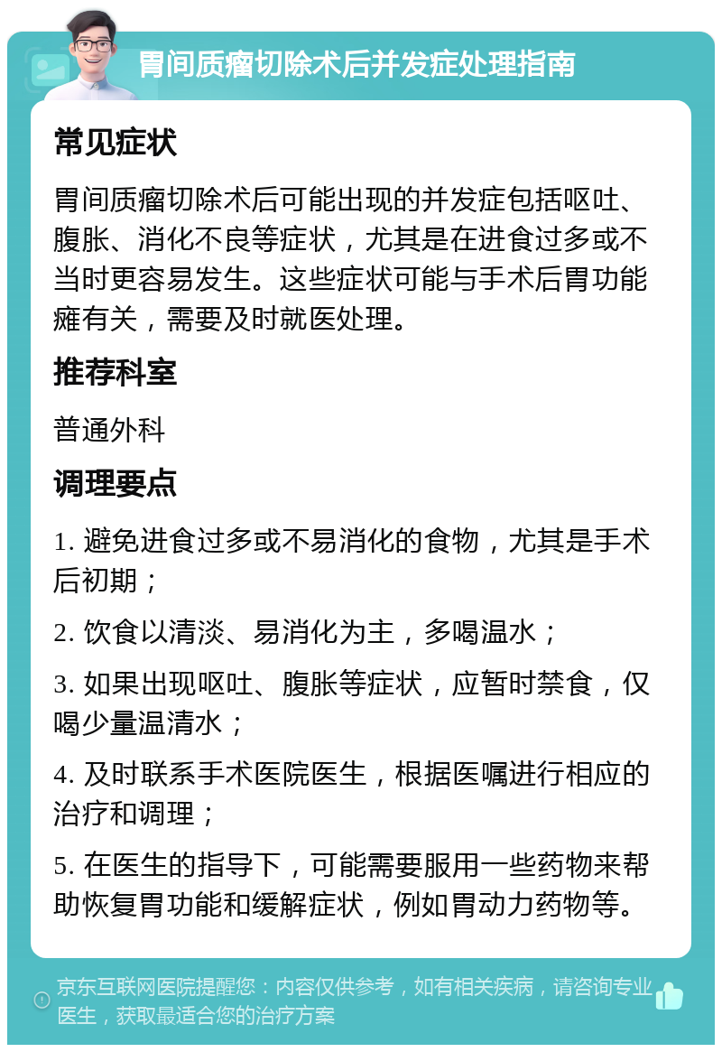 胃间质瘤切除术后并发症处理指南 常见症状 胃间质瘤切除术后可能出现的并发症包括呕吐、腹胀、消化不良等症状，尤其是在进食过多或不当时更容易发生。这些症状可能与手术后胃功能瘫有关，需要及时就医处理。 推荐科室 普通外科 调理要点 1. 避免进食过多或不易消化的食物，尤其是手术后初期； 2. 饮食以清淡、易消化为主，多喝温水； 3. 如果出现呕吐、腹胀等症状，应暂时禁食，仅喝少量温清水； 4. 及时联系手术医院医生，根据医嘱进行相应的治疗和调理； 5. 在医生的指导下，可能需要服用一些药物来帮助恢复胃功能和缓解症状，例如胃动力药物等。