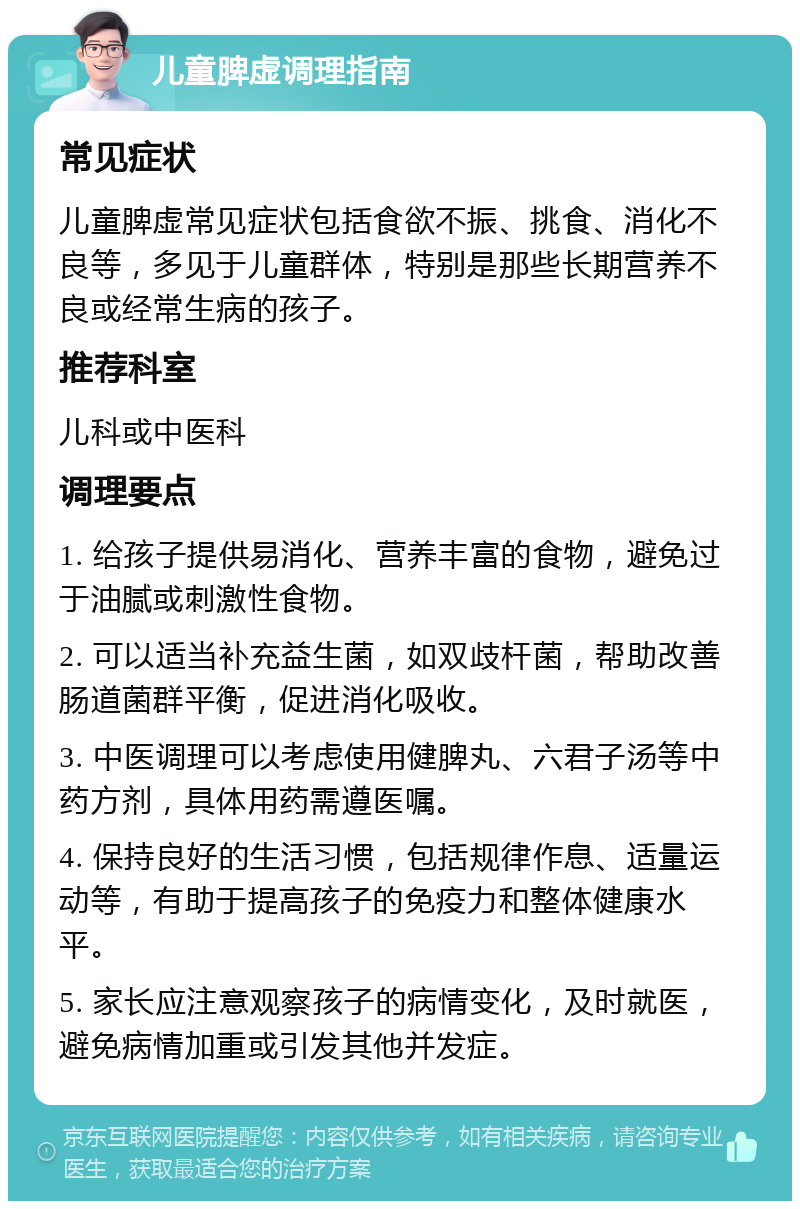 儿童脾虚调理指南 常见症状 儿童脾虚常见症状包括食欲不振、挑食、消化不良等，多见于儿童群体，特别是那些长期营养不良或经常生病的孩子。 推荐科室 儿科或中医科 调理要点 1. 给孩子提供易消化、营养丰富的食物，避免过于油腻或刺激性食物。 2. 可以适当补充益生菌，如双歧杆菌，帮助改善肠道菌群平衡，促进消化吸收。 3. 中医调理可以考虑使用健脾丸、六君子汤等中药方剂，具体用药需遵医嘱。 4. 保持良好的生活习惯，包括规律作息、适量运动等，有助于提高孩子的免疫力和整体健康水平。 5. 家长应注意观察孩子的病情变化，及时就医，避免病情加重或引发其他并发症。