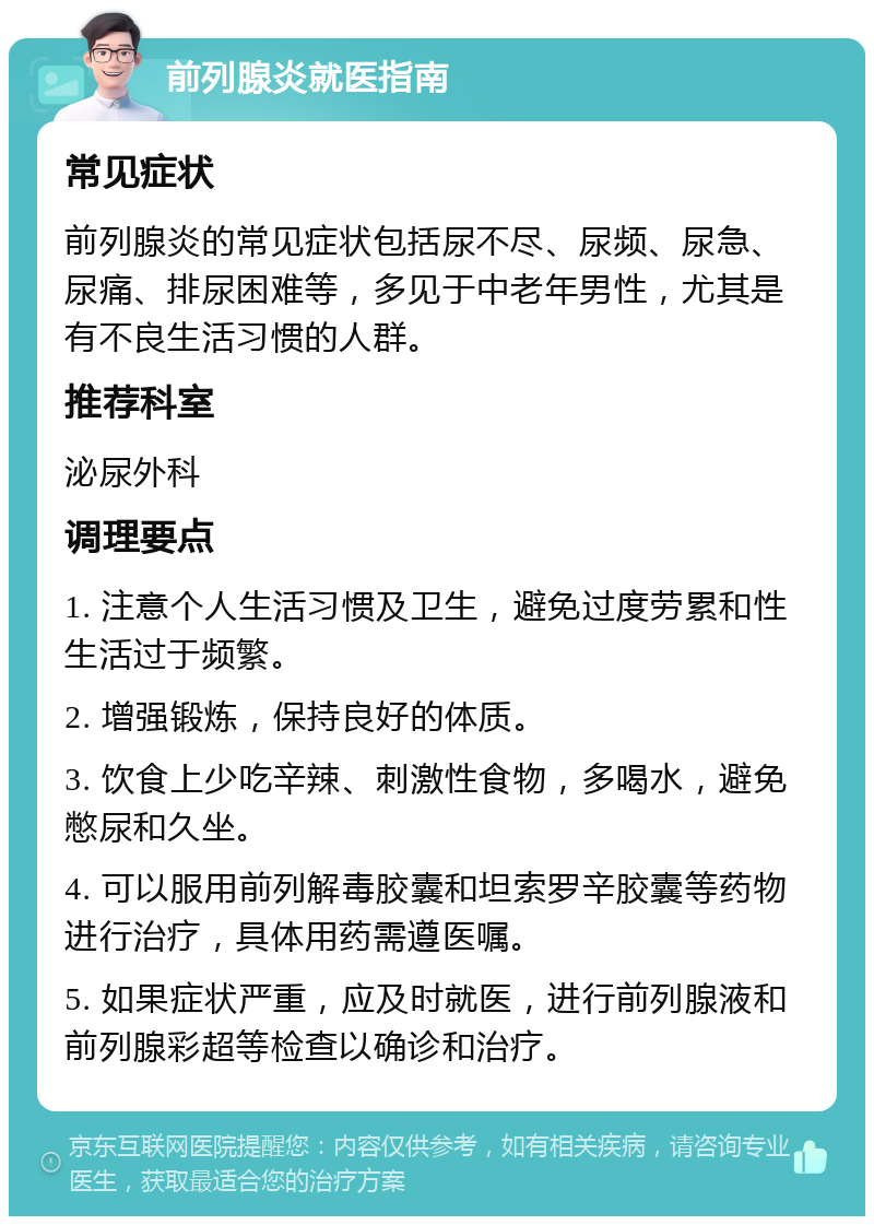 前列腺炎就医指南 常见症状 前列腺炎的常见症状包括尿不尽、尿频、尿急、尿痛、排尿困难等，多见于中老年男性，尤其是有不良生活习惯的人群。 推荐科室 泌尿外科 调理要点 1. 注意个人生活习惯及卫生，避免过度劳累和性生活过于频繁。 2. 增强锻炼，保持良好的体质。 3. 饮食上少吃辛辣、刺激性食物，多喝水，避免憋尿和久坐。 4. 可以服用前列解毒胶囊和坦索罗辛胶囊等药物进行治疗，具体用药需遵医嘱。 5. 如果症状严重，应及时就医，进行前列腺液和前列腺彩超等检查以确诊和治疗。