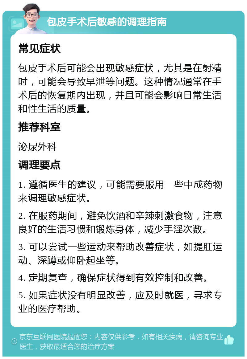 包皮手术后敏感的调理指南 常见症状 包皮手术后可能会出现敏感症状，尤其是在射精时，可能会导致早泄等问题。这种情况通常在手术后的恢复期内出现，并且可能会影响日常生活和性生活的质量。 推荐科室 泌尿外科 调理要点 1. 遵循医生的建议，可能需要服用一些中成药物来调理敏感症状。 2. 在服药期间，避免饮酒和辛辣刺激食物，注意良好的生活习惯和锻炼身体，减少手淫次数。 3. 可以尝试一些运动来帮助改善症状，如提肛运动、深蹲或仰卧起坐等。 4. 定期复查，确保症状得到有效控制和改善。 5. 如果症状没有明显改善，应及时就医，寻求专业的医疗帮助。