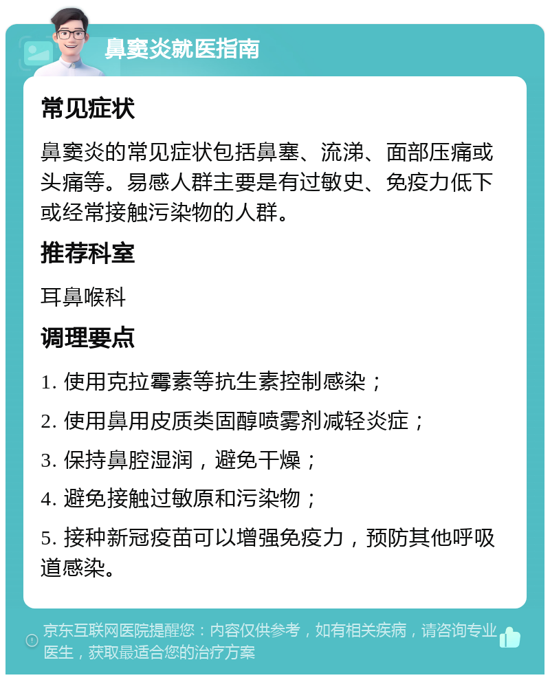 鼻窦炎就医指南 常见症状 鼻窦炎的常见症状包括鼻塞、流涕、面部压痛或头痛等。易感人群主要是有过敏史、免疫力低下或经常接触污染物的人群。 推荐科室 耳鼻喉科 调理要点 1. 使用克拉霉素等抗生素控制感染； 2. 使用鼻用皮质类固醇喷雾剂减轻炎症； 3. 保持鼻腔湿润，避免干燥； 4. 避免接触过敏原和污染物； 5. 接种新冠疫苗可以增强免疫力，预防其他呼吸道感染。