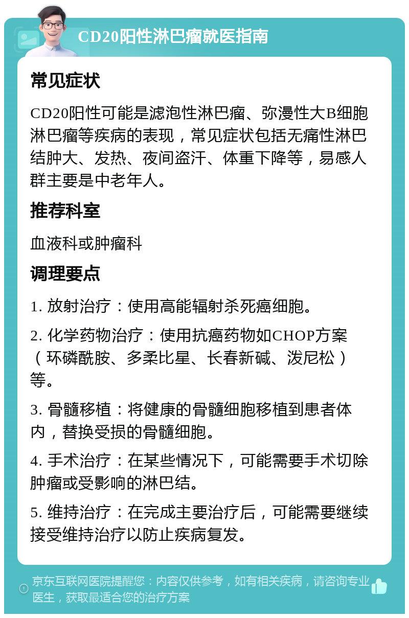 CD20阳性淋巴瘤就医指南 常见症状 CD20阳性可能是滤泡性淋巴瘤、弥漫性大B细胞淋巴瘤等疾病的表现，常见症状包括无痛性淋巴结肿大、发热、夜间盗汗、体重下降等，易感人群主要是中老年人。 推荐科室 血液科或肿瘤科 调理要点 1. 放射治疗：使用高能辐射杀死癌细胞。 2. 化学药物治疗：使用抗癌药物如CHOP方案（环磷酰胺、多柔比星、长春新碱、泼尼松）等。 3. 骨髓移植：将健康的骨髓细胞移植到患者体内，替换受损的骨髓细胞。 4. 手术治疗：在某些情况下，可能需要手术切除肿瘤或受影响的淋巴结。 5. 维持治疗：在完成主要治疗后，可能需要继续接受维持治疗以防止疾病复发。