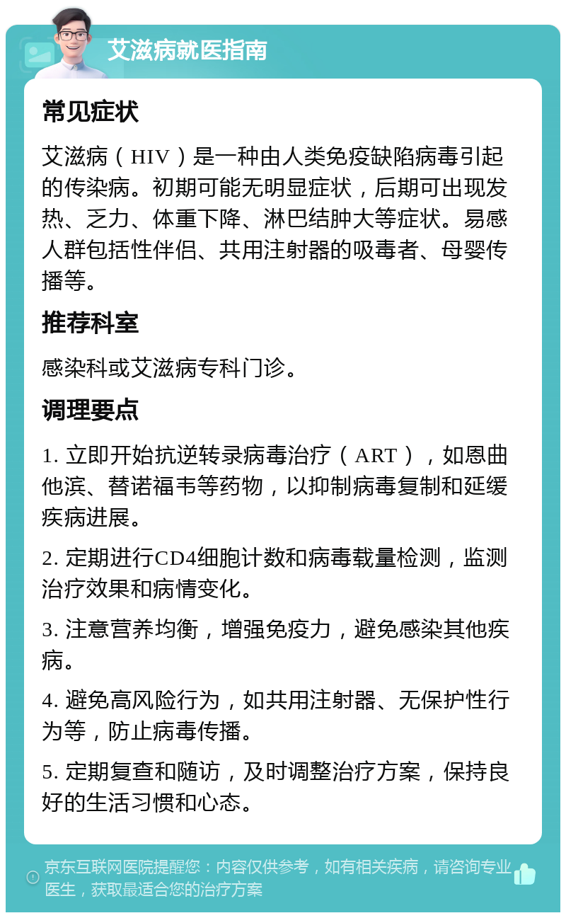 艾滋病就医指南 常见症状 艾滋病（HIV）是一种由人类免疫缺陷病毒引起的传染病。初期可能无明显症状，后期可出现发热、乏力、体重下降、淋巴结肿大等症状。易感人群包括性伴侣、共用注射器的吸毒者、母婴传播等。 推荐科室 感染科或艾滋病专科门诊。 调理要点 1. 立即开始抗逆转录病毒治疗（ART），如恩曲他滨、替诺福韦等药物，以抑制病毒复制和延缓疾病进展。 2. 定期进行CD4细胞计数和病毒载量检测，监测治疗效果和病情变化。 3. 注意营养均衡，增强免疫力，避免感染其他疾病。 4. 避免高风险行为，如共用注射器、无保护性行为等，防止病毒传播。 5. 定期复查和随访，及时调整治疗方案，保持良好的生活习惯和心态。