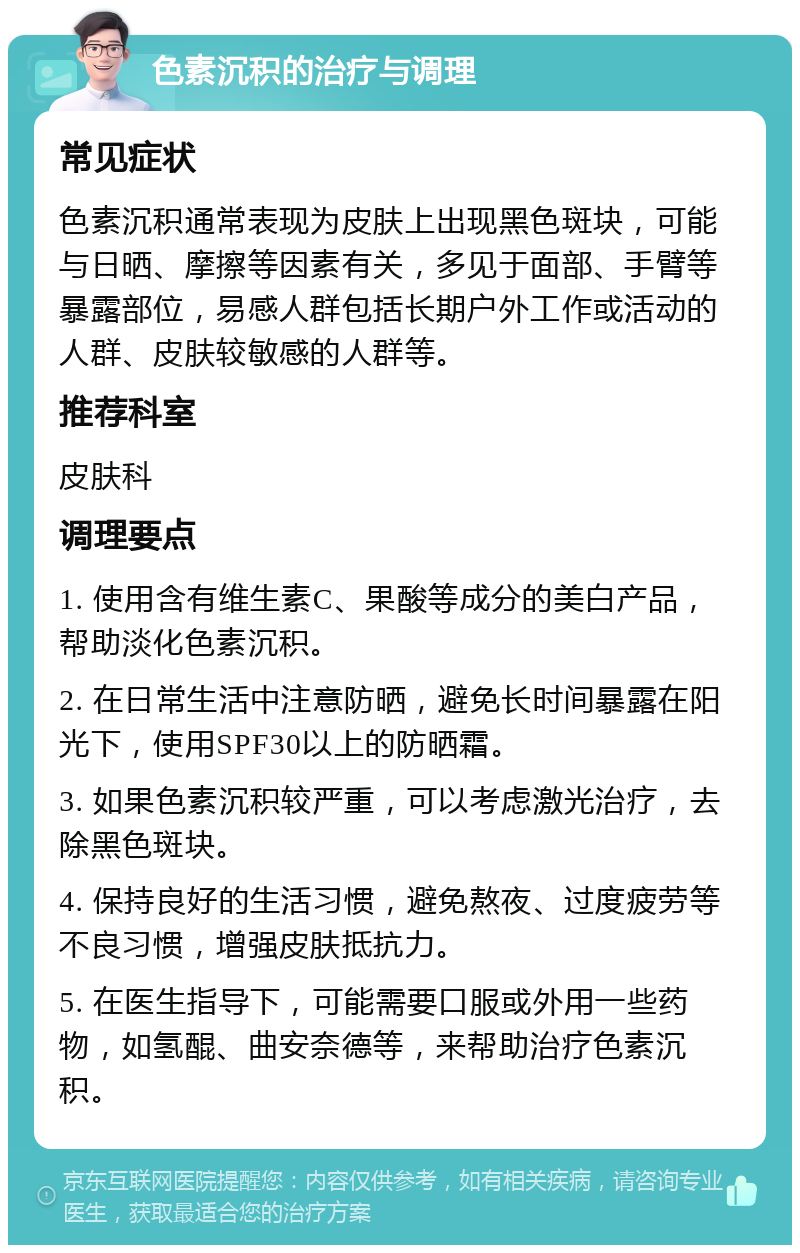 色素沉积的治疗与调理 常见症状 色素沉积通常表现为皮肤上出现黑色斑块，可能与日晒、摩擦等因素有关，多见于面部、手臂等暴露部位，易感人群包括长期户外工作或活动的人群、皮肤较敏感的人群等。 推荐科室 皮肤科 调理要点 1. 使用含有维生素C、果酸等成分的美白产品，帮助淡化色素沉积。 2. 在日常生活中注意防晒，避免长时间暴露在阳光下，使用SPF30以上的防晒霜。 3. 如果色素沉积较严重，可以考虑激光治疗，去除黑色斑块。 4. 保持良好的生活习惯，避免熬夜、过度疲劳等不良习惯，增强皮肤抵抗力。 5. 在医生指导下，可能需要口服或外用一些药物，如氢醌、曲安奈德等，来帮助治疗色素沉积。