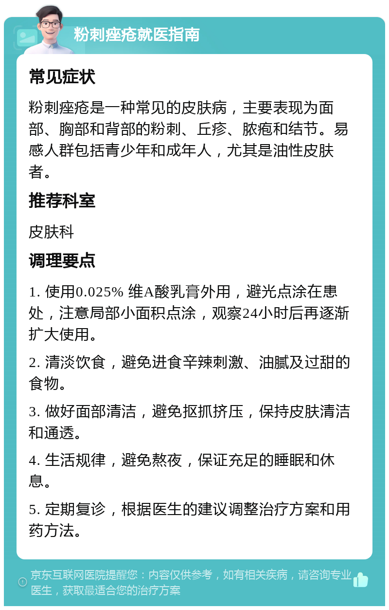 粉刺痤疮就医指南 常见症状 粉刺痤疮是一种常见的皮肤病，主要表现为面部、胸部和背部的粉刺、丘疹、脓疱和结节。易感人群包括青少年和成年人，尤其是油性皮肤者。 推荐科室 皮肤科 调理要点 1. 使用0.025% 维A酸乳膏外用，避光点涂在患处，注意局部小面积点涂，观察24小时后再逐渐扩大使用。 2. 清淡饮食，避免进食辛辣刺激、油腻及过甜的食物。 3. 做好面部清洁，避免抠抓挤压，保持皮肤清洁和通透。 4. 生活规律，避免熬夜，保证充足的睡眠和休息。 5. 定期复诊，根据医生的建议调整治疗方案和用药方法。