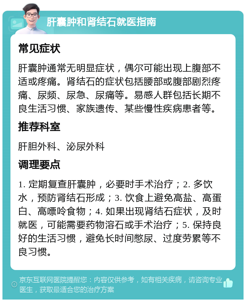 肝囊肿和肾结石就医指南 常见症状 肝囊肿通常无明显症状，偶尔可能出现上腹部不适或疼痛。肾结石的症状包括腰部或腹部剧烈疼痛、尿频、尿急、尿痛等。易感人群包括长期不良生活习惯、家族遗传、某些慢性疾病患者等。 推荐科室 肝胆外科、泌尿外科 调理要点 1. 定期复查肝囊肿，必要时手术治疗；2. 多饮水，预防肾结石形成；3. 饮食上避免高盐、高蛋白、高嘌呤食物；4. 如果出现肾结石症状，及时就医，可能需要药物溶石或手术治疗；5. 保持良好的生活习惯，避免长时间憋尿、过度劳累等不良习惯。