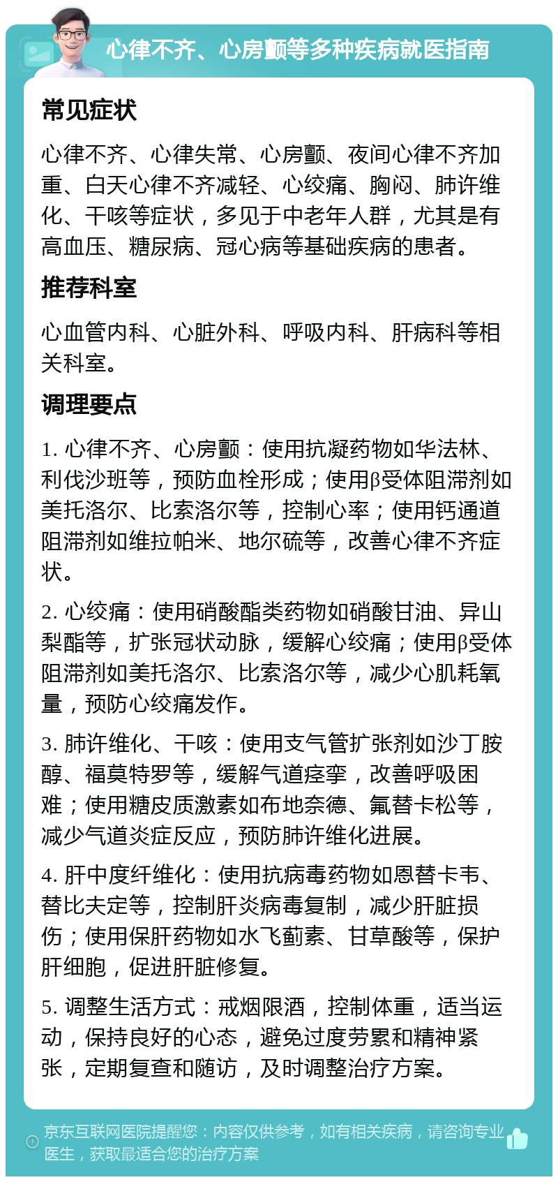 心律不齐、心房颤等多种疾病就医指南 常见症状 心律不齐、心律失常、心房颤、夜间心律不齐加重、白天心律不齐减轻、心绞痛、胸闷、肺许维化、干咳等症状，多见于中老年人群，尤其是有高血压、糖尿病、冠心病等基础疾病的患者。 推荐科室 心血管内科、心脏外科、呼吸内科、肝病科等相关科室。 调理要点 1. 心律不齐、心房颤：使用抗凝药物如华法林、利伐沙班等，预防血栓形成；使用β受体阻滞剂如美托洛尔、比索洛尔等，控制心率；使用钙通道阻滞剂如维拉帕米、地尔硫等，改善心律不齐症状。 2. 心绞痛：使用硝酸酯类药物如硝酸甘油、异山梨酯等，扩张冠状动脉，缓解心绞痛；使用β受体阻滞剂如美托洛尔、比索洛尔等，减少心肌耗氧量，预防心绞痛发作。 3. 肺许维化、干咳：使用支气管扩张剂如沙丁胺醇、福莫特罗等，缓解气道痉挛，改善呼吸困难；使用糖皮质激素如布地奈德、氟替卡松等，减少气道炎症反应，预防肺许维化进展。 4. 肝中度纤维化：使用抗病毒药物如恩替卡韦、替比夫定等，控制肝炎病毒复制，减少肝脏损伤；使用保肝药物如水飞蓟素、甘草酸等，保护肝细胞，促进肝脏修复。 5. 调整生活方式：戒烟限酒，控制体重，适当运动，保持良好的心态，避免过度劳累和精神紧张，定期复查和随访，及时调整治疗方案。