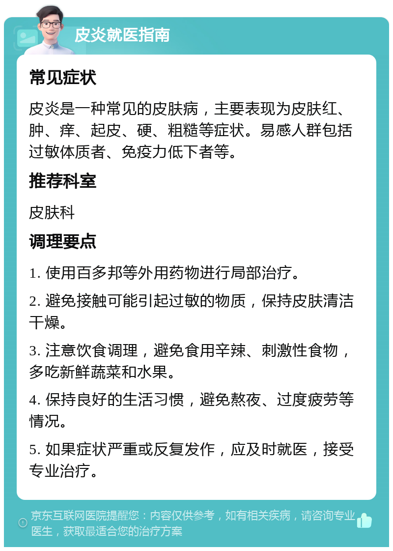 皮炎就医指南 常见症状 皮炎是一种常见的皮肤病，主要表现为皮肤红、肿、痒、起皮、硬、粗糙等症状。易感人群包括过敏体质者、免疫力低下者等。 推荐科室 皮肤科 调理要点 1. 使用百多邦等外用药物进行局部治疗。 2. 避免接触可能引起过敏的物质，保持皮肤清洁干燥。 3. 注意饮食调理，避免食用辛辣、刺激性食物，多吃新鲜蔬菜和水果。 4. 保持良好的生活习惯，避免熬夜、过度疲劳等情况。 5. 如果症状严重或反复发作，应及时就医，接受专业治疗。