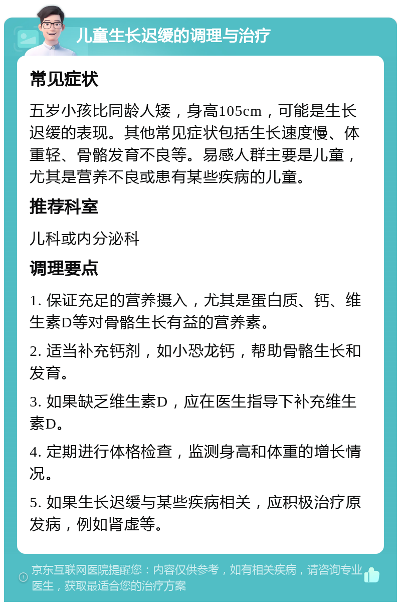 儿童生长迟缓的调理与治疗 常见症状 五岁小孩比同龄人矮，身高105cm，可能是生长迟缓的表现。其他常见症状包括生长速度慢、体重轻、骨骼发育不良等。易感人群主要是儿童，尤其是营养不良或患有某些疾病的儿童。 推荐科室 儿科或内分泌科 调理要点 1. 保证充足的营养摄入，尤其是蛋白质、钙、维生素D等对骨骼生长有益的营养素。 2. 适当补充钙剂，如小恐龙钙，帮助骨骼生长和发育。 3. 如果缺乏维生素D，应在医生指导下补充维生素D。 4. 定期进行体格检查，监测身高和体重的增长情况。 5. 如果生长迟缓与某些疾病相关，应积极治疗原发病，例如肾虚等。