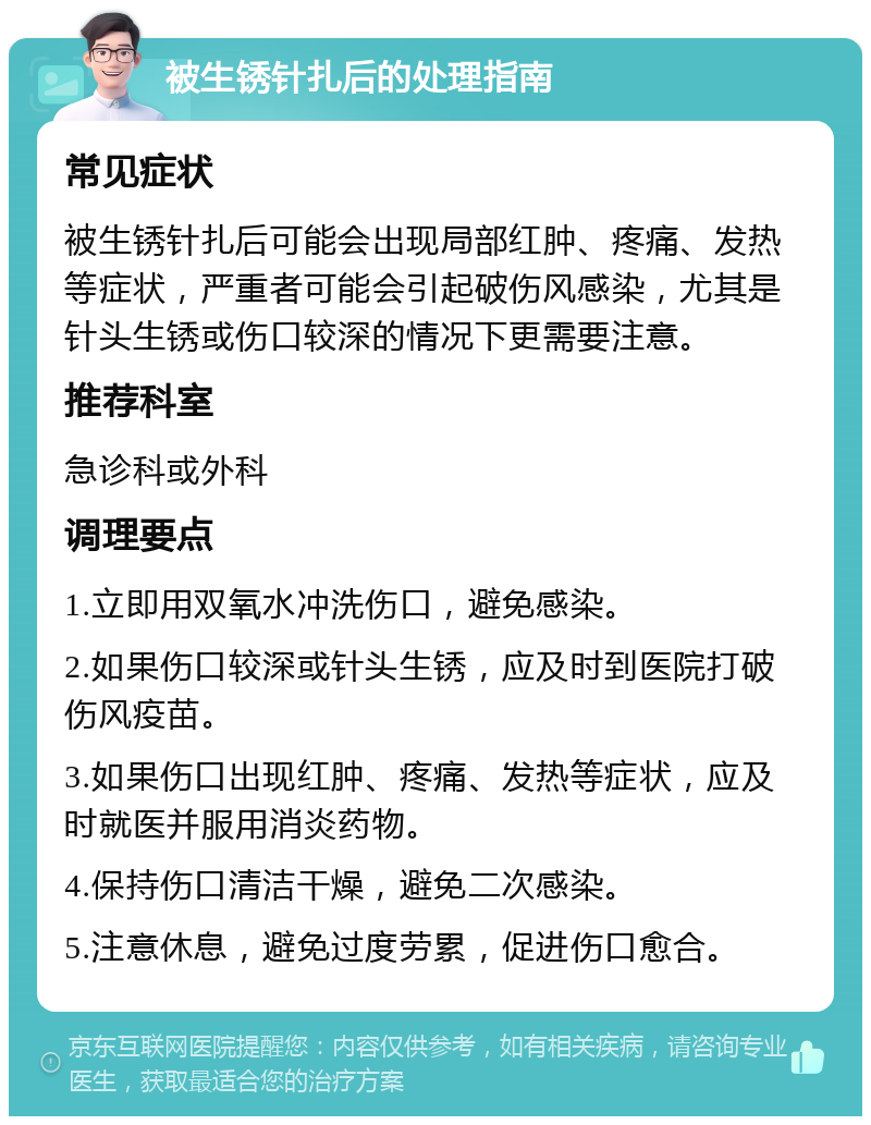 被生锈针扎后的处理指南 常见症状 被生锈针扎后可能会出现局部红肿、疼痛、发热等症状，严重者可能会引起破伤风感染，尤其是针头生锈或伤口较深的情况下更需要注意。 推荐科室 急诊科或外科 调理要点 1.立即用双氧水冲洗伤口，避免感染。 2.如果伤口较深或针头生锈，应及时到医院打破伤风疫苗。 3.如果伤口出现红肿、疼痛、发热等症状，应及时就医并服用消炎药物。 4.保持伤口清洁干燥，避免二次感染。 5.注意休息，避免过度劳累，促进伤口愈合。