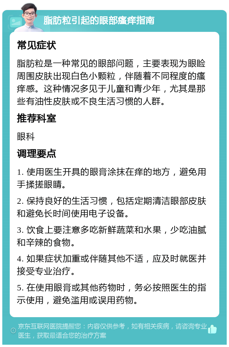 脂肪粒引起的眼部瘙痒指南 常见症状 脂肪粒是一种常见的眼部问题，主要表现为眼睑周围皮肤出现白色小颗粒，伴随着不同程度的瘙痒感。这种情况多见于儿童和青少年，尤其是那些有油性皮肤或不良生活习惯的人群。 推荐科室 眼科 调理要点 1. 使用医生开具的眼膏涂抹在痒的地方，避免用手揉搓眼睛。 2. 保持良好的生活习惯，包括定期清洁眼部皮肤和避免长时间使用电子设备。 3. 饮食上要注意多吃新鲜蔬菜和水果，少吃油腻和辛辣的食物。 4. 如果症状加重或伴随其他不适，应及时就医并接受专业治疗。 5. 在使用眼膏或其他药物时，务必按照医生的指示使用，避免滥用或误用药物。