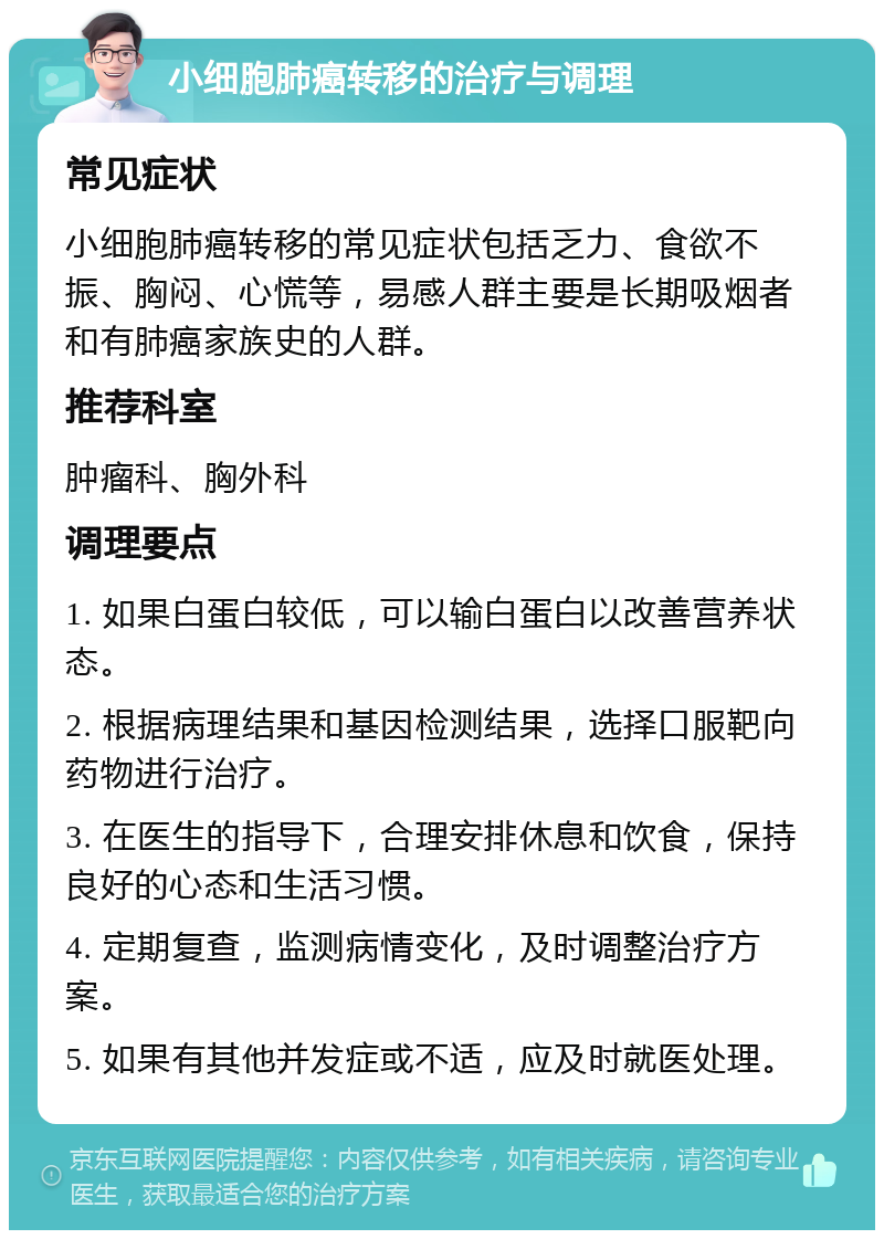 小细胞肺癌转移的治疗与调理 常见症状 小细胞肺癌转移的常见症状包括乏力、食欲不振、胸闷、心慌等，易感人群主要是长期吸烟者和有肺癌家族史的人群。 推荐科室 肿瘤科、胸外科 调理要点 1. 如果白蛋白较低，可以输白蛋白以改善营养状态。 2. 根据病理结果和基因检测结果，选择口服靶向药物进行治疗。 3. 在医生的指导下，合理安排休息和饮食，保持良好的心态和生活习惯。 4. 定期复查，监测病情变化，及时调整治疗方案。 5. 如果有其他并发症或不适，应及时就医处理。