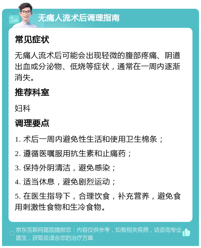 无痛人流术后调理指南 常见症状 无痛人流术后可能会出现轻微的腹部疼痛、阴道出血或分泌物、低烧等症状，通常在一周内逐渐消失。 推荐科室 妇科 调理要点 1. 术后一周内避免性生活和使用卫生棉条； 2. 遵循医嘱服用抗生素和止痛药； 3. 保持外阴清洁，避免感染； 4. 适当休息，避免剧烈运动； 5. 在医生指导下，合理饮食，补充营养，避免食用刺激性食物和生冷食物。