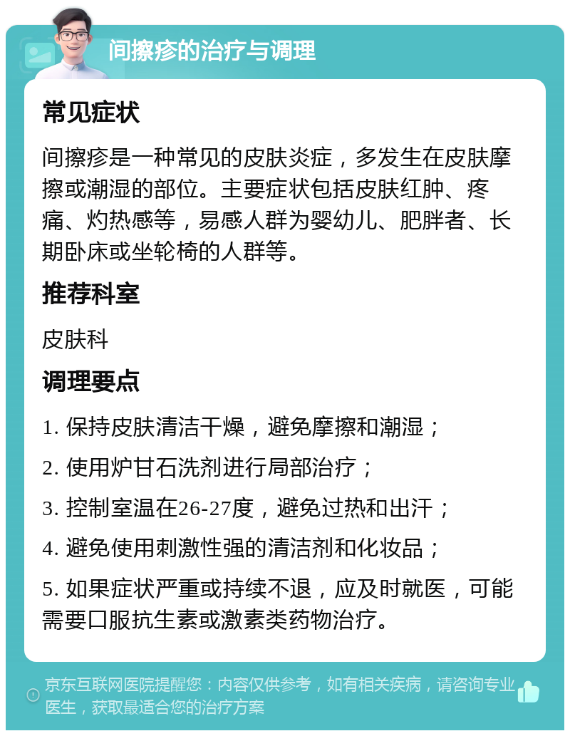 间擦疹的治疗与调理 常见症状 间擦疹是一种常见的皮肤炎症，多发生在皮肤摩擦或潮湿的部位。主要症状包括皮肤红肿、疼痛、灼热感等，易感人群为婴幼儿、肥胖者、长期卧床或坐轮椅的人群等。 推荐科室 皮肤科 调理要点 1. 保持皮肤清洁干燥，避免摩擦和潮湿； 2. 使用炉甘石洗剂进行局部治疗； 3. 控制室温在26-27度，避免过热和出汗； 4. 避免使用刺激性强的清洁剂和化妆品； 5. 如果症状严重或持续不退，应及时就医，可能需要口服抗生素或激素类药物治疗。