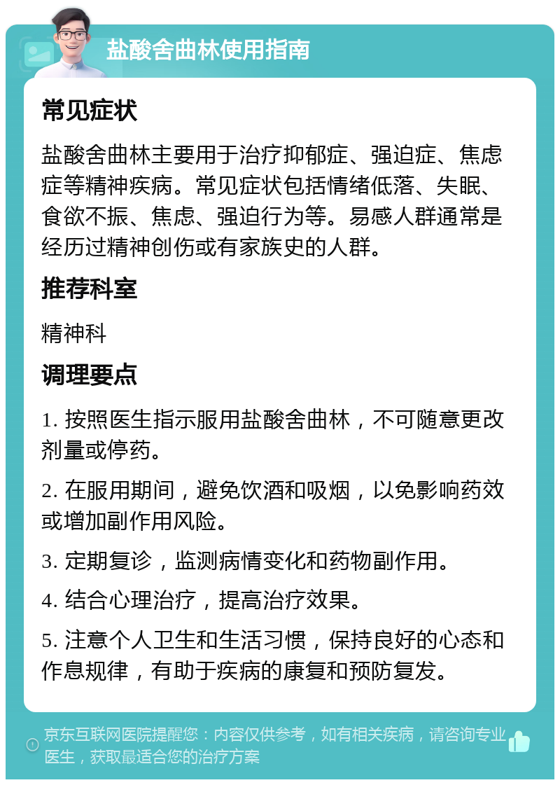 盐酸舍曲林使用指南 常见症状 盐酸舍曲林主要用于治疗抑郁症、强迫症、焦虑症等精神疾病。常见症状包括情绪低落、失眠、食欲不振、焦虑、强迫行为等。易感人群通常是经历过精神创伤或有家族史的人群。 推荐科室 精神科 调理要点 1. 按照医生指示服用盐酸舍曲林，不可随意更改剂量或停药。 2. 在服用期间，避免饮酒和吸烟，以免影响药效或增加副作用风险。 3. 定期复诊，监测病情变化和药物副作用。 4. 结合心理治疗，提高治疗效果。 5. 注意个人卫生和生活习惯，保持良好的心态和作息规律，有助于疾病的康复和预防复发。