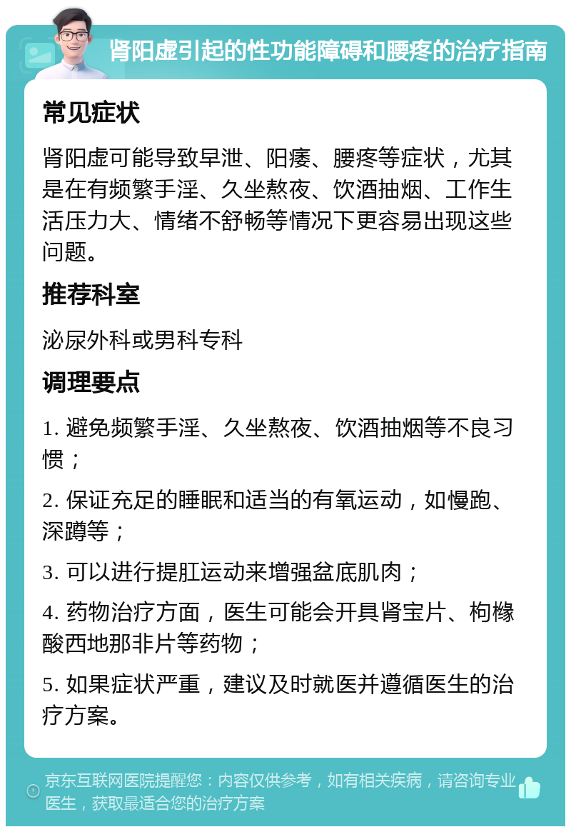 肾阳虚引起的性功能障碍和腰疼的治疗指南 常见症状 肾阳虚可能导致早泄、阳痿、腰疼等症状，尤其是在有频繁手淫、久坐熬夜、饮酒抽烟、工作生活压力大、情绪不舒畅等情况下更容易出现这些问题。 推荐科室 泌尿外科或男科专科 调理要点 1. 避免频繁手淫、久坐熬夜、饮酒抽烟等不良习惯； 2. 保证充足的睡眠和适当的有氧运动，如慢跑、深蹲等； 3. 可以进行提肛运动来增强盆底肌肉； 4. 药物治疗方面，医生可能会开具肾宝片、枸橼酸西地那非片等药物； 5. 如果症状严重，建议及时就医并遵循医生的治疗方案。