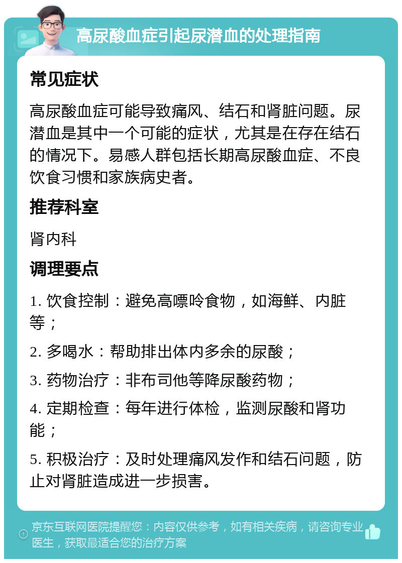 高尿酸血症引起尿潜血的处理指南 常见症状 高尿酸血症可能导致痛风、结石和肾脏问题。尿潜血是其中一个可能的症状，尤其是在存在结石的情况下。易感人群包括长期高尿酸血症、不良饮食习惯和家族病史者。 推荐科室 肾内科 调理要点 1. 饮食控制：避免高嘌呤食物，如海鲜、内脏等； 2. 多喝水：帮助排出体内多余的尿酸； 3. 药物治疗：非布司他等降尿酸药物； 4. 定期检查：每年进行体检，监测尿酸和肾功能； 5. 积极治疗：及时处理痛风发作和结石问题，防止对肾脏造成进一步损害。