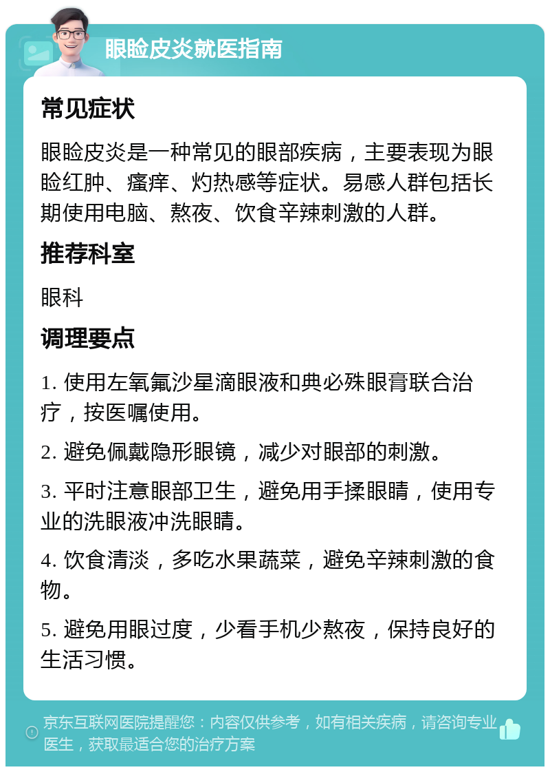 眼睑皮炎就医指南 常见症状 眼睑皮炎是一种常见的眼部疾病，主要表现为眼睑红肿、瘙痒、灼热感等症状。易感人群包括长期使用电脑、熬夜、饮食辛辣刺激的人群。 推荐科室 眼科 调理要点 1. 使用左氧氟沙星滴眼液和典必殊眼膏联合治疗，按医嘱使用。 2. 避免佩戴隐形眼镜，减少对眼部的刺激。 3. 平时注意眼部卫生，避免用手揉眼睛，使用专业的洗眼液冲洗眼睛。 4. 饮食清淡，多吃水果蔬菜，避免辛辣刺激的食物。 5. 避免用眼过度，少看手机少熬夜，保持良好的生活习惯。