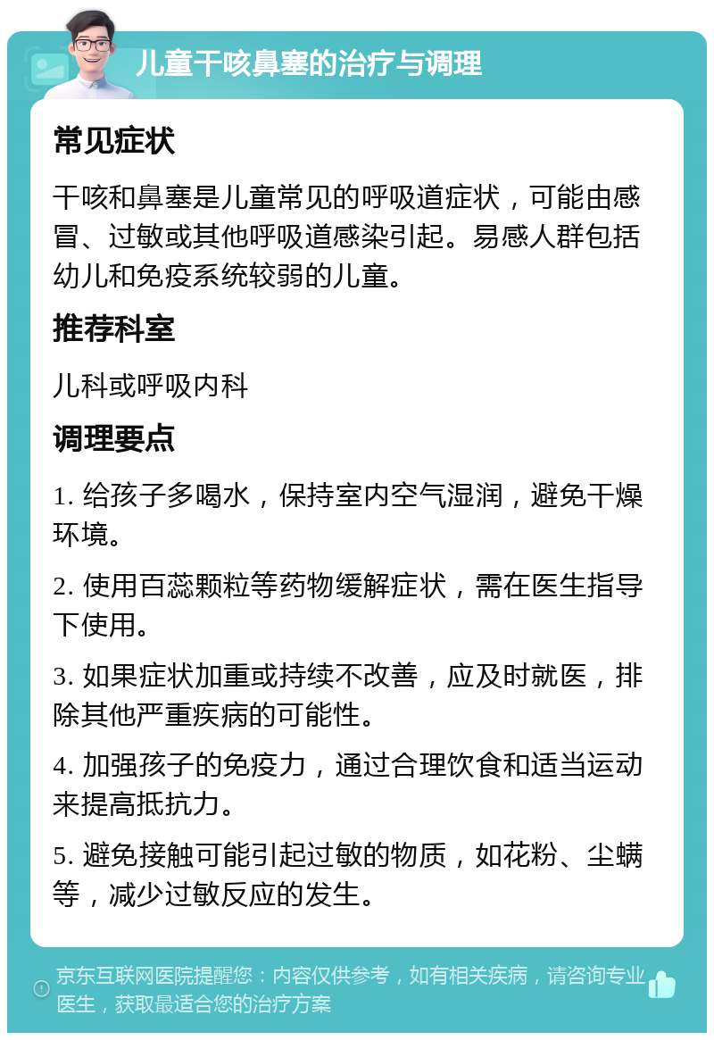 儿童干咳鼻塞的治疗与调理 常见症状 干咳和鼻塞是儿童常见的呼吸道症状，可能由感冒、过敏或其他呼吸道感染引起。易感人群包括幼儿和免疫系统较弱的儿童。 推荐科室 儿科或呼吸内科 调理要点 1. 给孩子多喝水，保持室内空气湿润，避免干燥环境。 2. 使用百蕊颗粒等药物缓解症状，需在医生指导下使用。 3. 如果症状加重或持续不改善，应及时就医，排除其他严重疾病的可能性。 4. 加强孩子的免疫力，通过合理饮食和适当运动来提高抵抗力。 5. 避免接触可能引起过敏的物质，如花粉、尘螨等，减少过敏反应的发生。