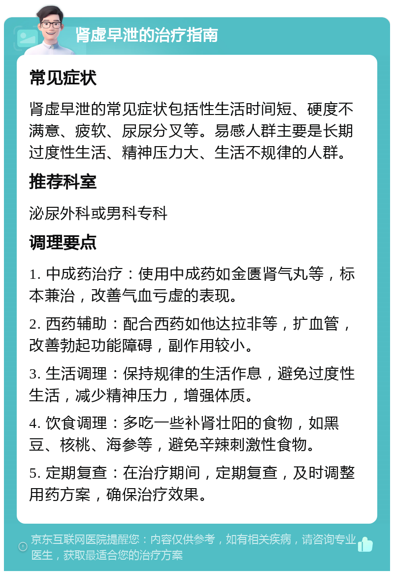 肾虚早泄的治疗指南 常见症状 肾虚早泄的常见症状包括性生活时间短、硬度不满意、疲软、尿尿分叉等。易感人群主要是长期过度性生活、精神压力大、生活不规律的人群。 推荐科室 泌尿外科或男科专科 调理要点 1. 中成药治疗：使用中成药如金匮肾气丸等，标本兼治，改善气血亏虚的表现。 2. 西药辅助：配合西药如他达拉非等，扩血管，改善勃起功能障碍，副作用较小。 3. 生活调理：保持规律的生活作息，避免过度性生活，减少精神压力，增强体质。 4. 饮食调理：多吃一些补肾壮阳的食物，如黑豆、核桃、海参等，避免辛辣刺激性食物。 5. 定期复查：在治疗期间，定期复查，及时调整用药方案，确保治疗效果。