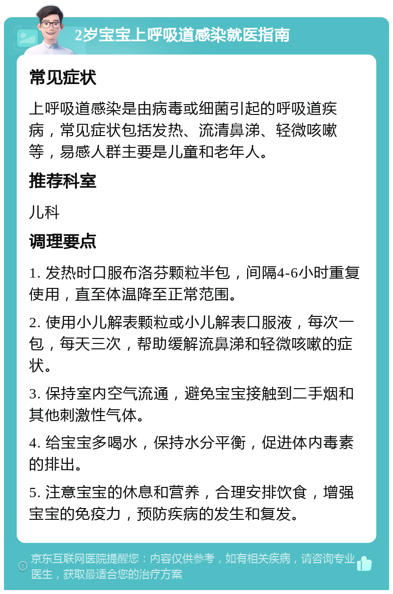 2岁宝宝上呼吸道感染就医指南 常见症状 上呼吸道感染是由病毒或细菌引起的呼吸道疾病，常见症状包括发热、流清鼻涕、轻微咳嗽等，易感人群主要是儿童和老年人。 推荐科室 儿科 调理要点 1. 发热时口服布洛芬颗粒半包，间隔4-6小时重复使用，直至体温降至正常范围。 2. 使用小儿解表颗粒或小儿解表口服液，每次一包，每天三次，帮助缓解流鼻涕和轻微咳嗽的症状。 3. 保持室内空气流通，避免宝宝接触到二手烟和其他刺激性气体。 4. 给宝宝多喝水，保持水分平衡，促进体内毒素的排出。 5. 注意宝宝的休息和营养，合理安排饮食，增强宝宝的免疫力，预防疾病的发生和复发。