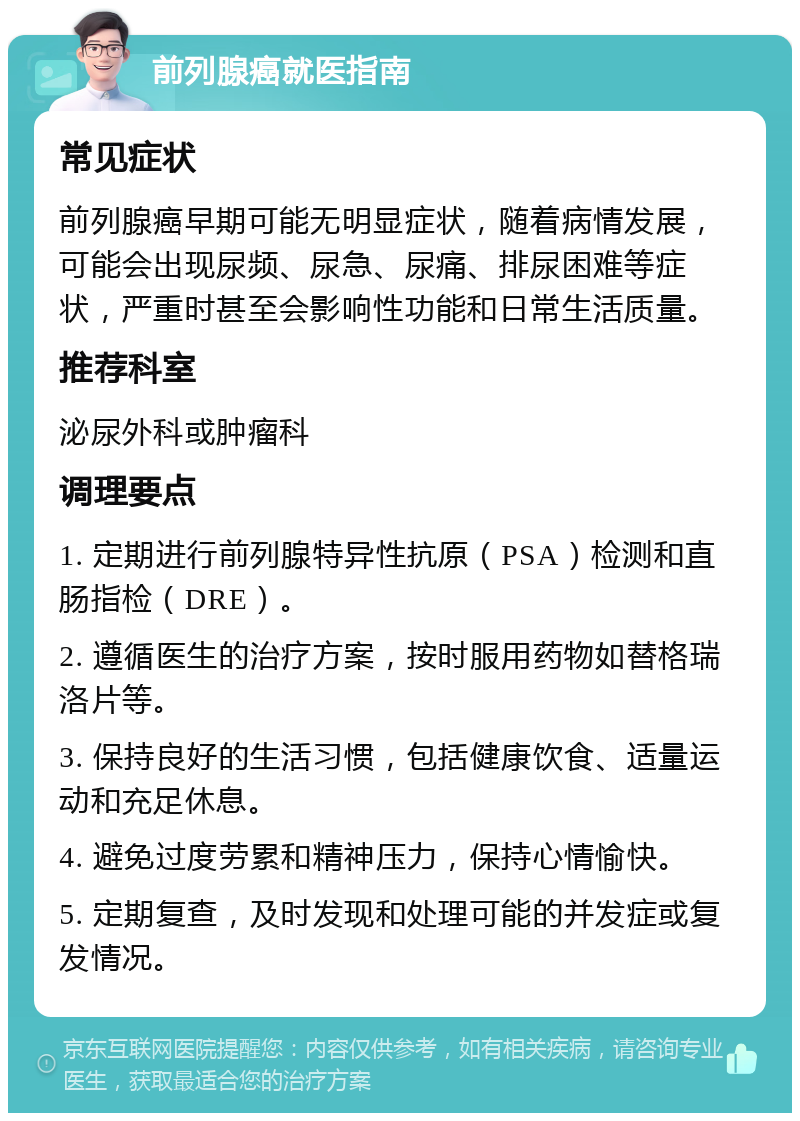 前列腺癌就医指南 常见症状 前列腺癌早期可能无明显症状，随着病情发展，可能会出现尿频、尿急、尿痛、排尿困难等症状，严重时甚至会影响性功能和日常生活质量。 推荐科室 泌尿外科或肿瘤科 调理要点 1. 定期进行前列腺特异性抗原（PSA）检测和直肠指检（DRE）。 2. 遵循医生的治疗方案，按时服用药物如替格瑞洛片等。 3. 保持良好的生活习惯，包括健康饮食、适量运动和充足休息。 4. 避免过度劳累和精神压力，保持心情愉快。 5. 定期复查，及时发现和处理可能的并发症或复发情况。