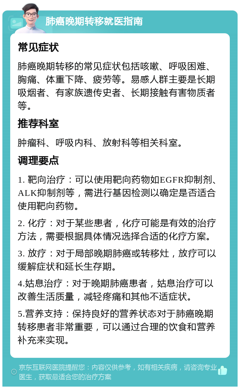 肺癌晚期转移就医指南 常见症状 肺癌晚期转移的常见症状包括咳嗽、呼吸困难、胸痛、体重下降、疲劳等。易感人群主要是长期吸烟者、有家族遗传史者、长期接触有害物质者等。 推荐科室 肿瘤科、呼吸内科、放射科等相关科室。 调理要点 1. 靶向治疗：可以使用靶向药物如EGFR抑制剂、ALK抑制剂等，需进行基因检测以确定是否适合使用靶向药物。 2. 化疗：对于某些患者，化疗可能是有效的治疗方法，需要根据具体情况选择合适的化疗方案。 3. 放疗：对于局部晚期肺癌或转移灶，放疗可以缓解症状和延长生存期。 4.姑息治疗：对于晚期肺癌患者，姑息治疗可以改善生活质量，减轻疼痛和其他不适症状。 5.营养支持：保持良好的营养状态对于肺癌晚期转移患者非常重要，可以通过合理的饮食和营养补充来实现。