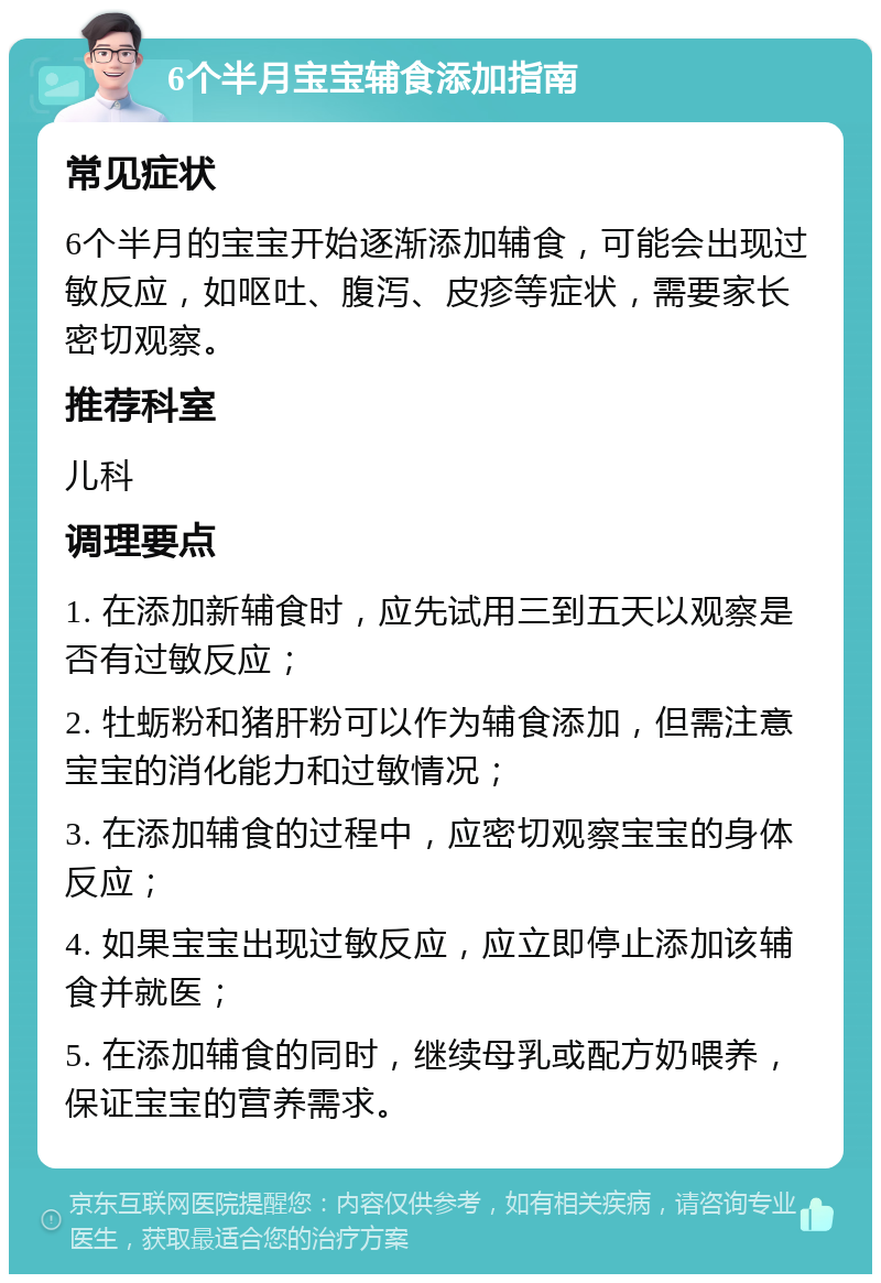 6个半月宝宝辅食添加指南 常见症状 6个半月的宝宝开始逐渐添加辅食，可能会出现过敏反应，如呕吐、腹泻、皮疹等症状，需要家长密切观察。 推荐科室 儿科 调理要点 1. 在添加新辅食时，应先试用三到五天以观察是否有过敏反应； 2. 牡蛎粉和猪肝粉可以作为辅食添加，但需注意宝宝的消化能力和过敏情况； 3. 在添加辅食的过程中，应密切观察宝宝的身体反应； 4. 如果宝宝出现过敏反应，应立即停止添加该辅食并就医； 5. 在添加辅食的同时，继续母乳或配方奶喂养，保证宝宝的营养需求。