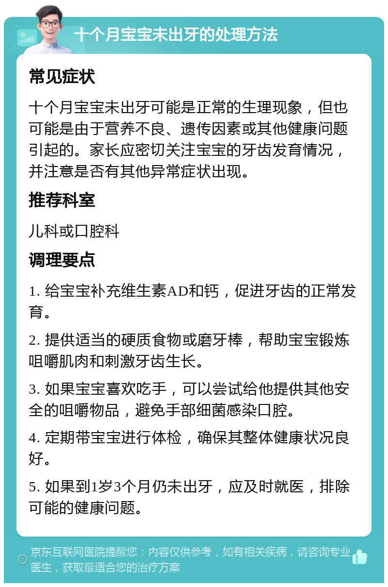 十个月宝宝未出牙的处理方法 常见症状 十个月宝宝未出牙可能是正常的生理现象，但也可能是由于营养不良、遗传因素或其他健康问题引起的。家长应密切关注宝宝的牙齿发育情况，并注意是否有其他异常症状出现。 推荐科室 儿科或口腔科 调理要点 1. 给宝宝补充维生素AD和钙，促进牙齿的正常发育。 2. 提供适当的硬质食物或磨牙棒，帮助宝宝锻炼咀嚼肌肉和刺激牙齿生长。 3. 如果宝宝喜欢吃手，可以尝试给他提供其他安全的咀嚼物品，避免手部细菌感染口腔。 4. 定期带宝宝进行体检，确保其整体健康状况良好。 5. 如果到1岁3个月仍未出牙，应及时就医，排除可能的健康问题。