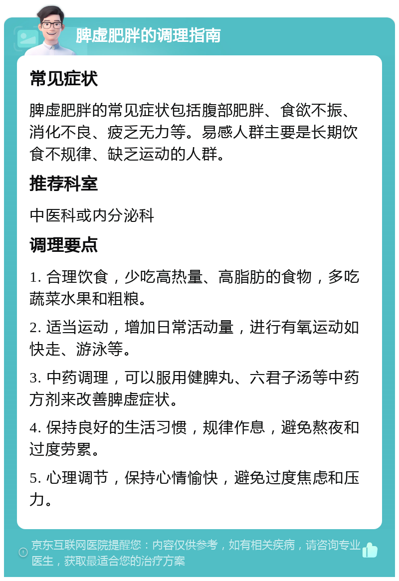 脾虚肥胖的调理指南 常见症状 脾虚肥胖的常见症状包括腹部肥胖、食欲不振、消化不良、疲乏无力等。易感人群主要是长期饮食不规律、缺乏运动的人群。 推荐科室 中医科或内分泌科 调理要点 1. 合理饮食，少吃高热量、高脂肪的食物，多吃蔬菜水果和粗粮。 2. 适当运动，增加日常活动量，进行有氧运动如快走、游泳等。 3. 中药调理，可以服用健脾丸、六君子汤等中药方剂来改善脾虚症状。 4. 保持良好的生活习惯，规律作息，避免熬夜和过度劳累。 5. 心理调节，保持心情愉快，避免过度焦虑和压力。