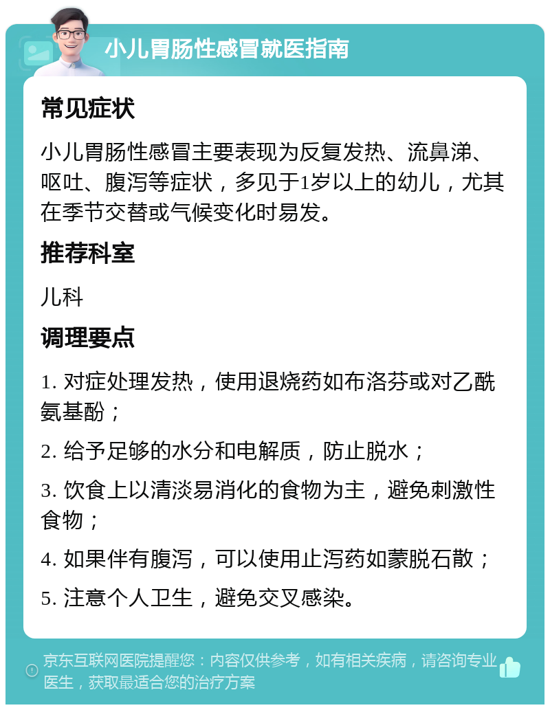 小儿胃肠性感冒就医指南 常见症状 小儿胃肠性感冒主要表现为反复发热、流鼻涕、呕吐、腹泻等症状，多见于1岁以上的幼儿，尤其在季节交替或气候变化时易发。 推荐科室 儿科 调理要点 1. 对症处理发热，使用退烧药如布洛芬或对乙酰氨基酚； 2. 给予足够的水分和电解质，防止脱水； 3. 饮食上以清淡易消化的食物为主，避免刺激性食物； 4. 如果伴有腹泻，可以使用止泻药如蒙脱石散； 5. 注意个人卫生，避免交叉感染。