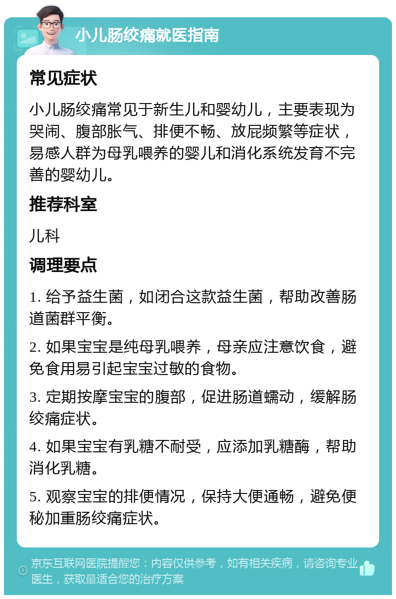 小儿肠绞痛就医指南 常见症状 小儿肠绞痛常见于新生儿和婴幼儿，主要表现为哭闹、腹部胀气、排便不畅、放屁频繁等症状，易感人群为母乳喂养的婴儿和消化系统发育不完善的婴幼儿。 推荐科室 儿科 调理要点 1. 给予益生菌，如闭合这款益生菌，帮助改善肠道菌群平衡。 2. 如果宝宝是纯母乳喂养，母亲应注意饮食，避免食用易引起宝宝过敏的食物。 3. 定期按摩宝宝的腹部，促进肠道蠕动，缓解肠绞痛症状。 4. 如果宝宝有乳糖不耐受，应添加乳糖酶，帮助消化乳糖。 5. 观察宝宝的排便情况，保持大便通畅，避免便秘加重肠绞痛症状。