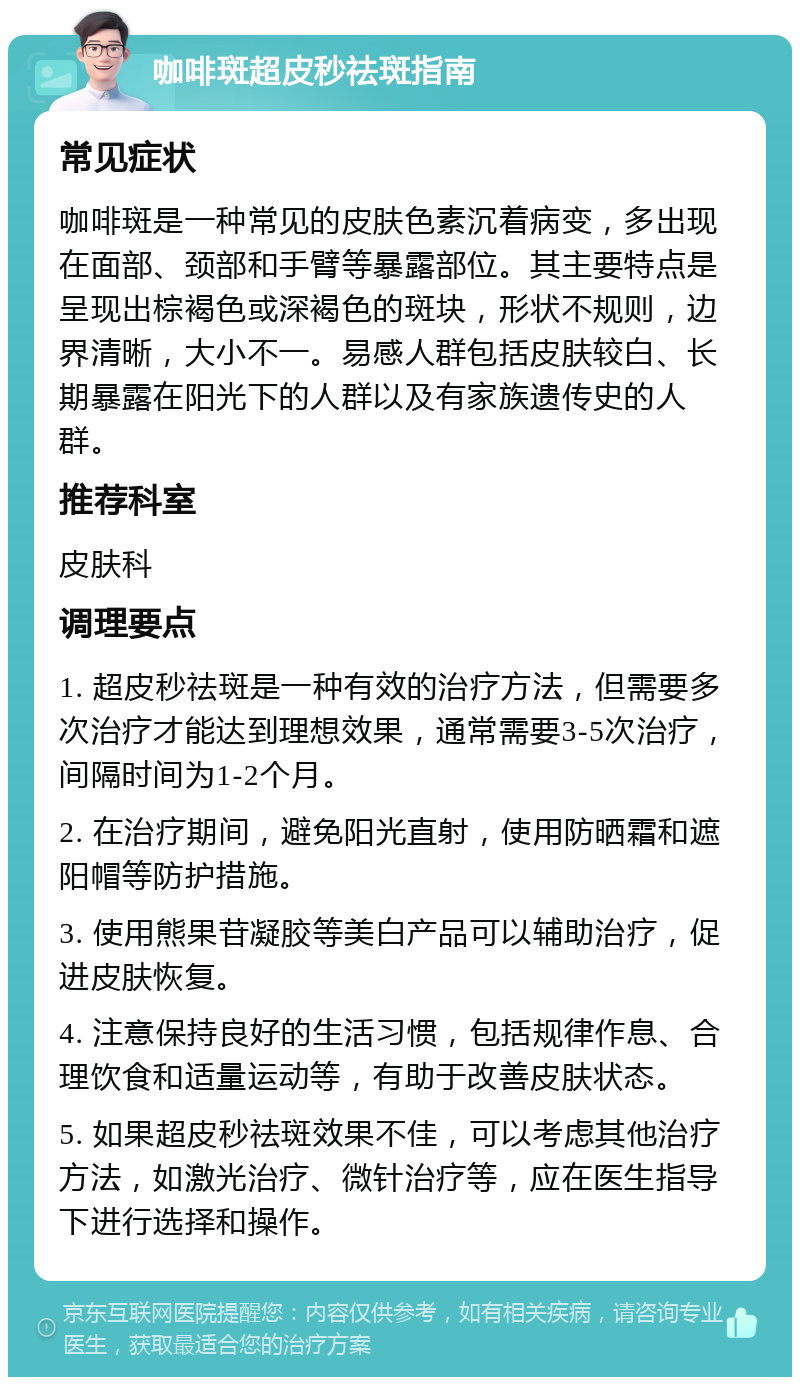 咖啡斑超皮秒祛斑指南 常见症状 咖啡斑是一种常见的皮肤色素沉着病变，多出现在面部、颈部和手臂等暴露部位。其主要特点是呈现出棕褐色或深褐色的斑块，形状不规则，边界清晰，大小不一。易感人群包括皮肤较白、长期暴露在阳光下的人群以及有家族遗传史的人群。 推荐科室 皮肤科 调理要点 1. 超皮秒祛斑是一种有效的治疗方法，但需要多次治疗才能达到理想效果，通常需要3-5次治疗，间隔时间为1-2个月。 2. 在治疗期间，避免阳光直射，使用防晒霜和遮阳帽等防护措施。 3. 使用熊果苷凝胶等美白产品可以辅助治疗，促进皮肤恢复。 4. 注意保持良好的生活习惯，包括规律作息、合理饮食和适量运动等，有助于改善皮肤状态。 5. 如果超皮秒祛斑效果不佳，可以考虑其他治疗方法，如激光治疗、微针治疗等，应在医生指导下进行选择和操作。