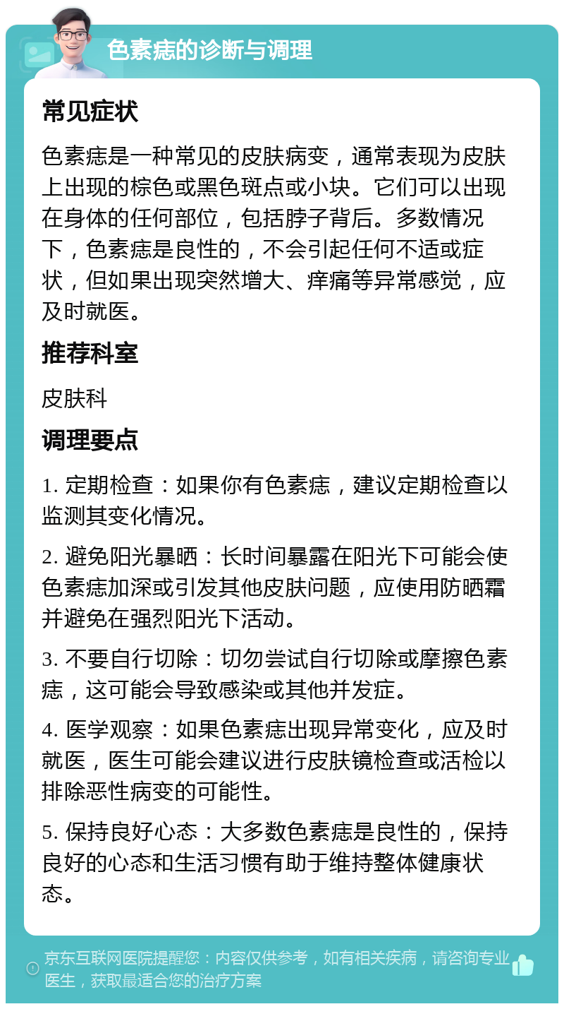 色素痣的诊断与调理 常见症状 色素痣是一种常见的皮肤病变，通常表现为皮肤上出现的棕色或黑色斑点或小块。它们可以出现在身体的任何部位，包括脖子背后。多数情况下，色素痣是良性的，不会引起任何不适或症状，但如果出现突然增大、痒痛等异常感觉，应及时就医。 推荐科室 皮肤科 调理要点 1. 定期检查：如果你有色素痣，建议定期检查以监测其变化情况。 2. 避免阳光暴晒：长时间暴露在阳光下可能会使色素痣加深或引发其他皮肤问题，应使用防晒霜并避免在强烈阳光下活动。 3. 不要自行切除：切勿尝试自行切除或摩擦色素痣，这可能会导致感染或其他并发症。 4. 医学观察：如果色素痣出现异常变化，应及时就医，医生可能会建议进行皮肤镜检查或活检以排除恶性病变的可能性。 5. 保持良好心态：大多数色素痣是良性的，保持良好的心态和生活习惯有助于维持整体健康状态。