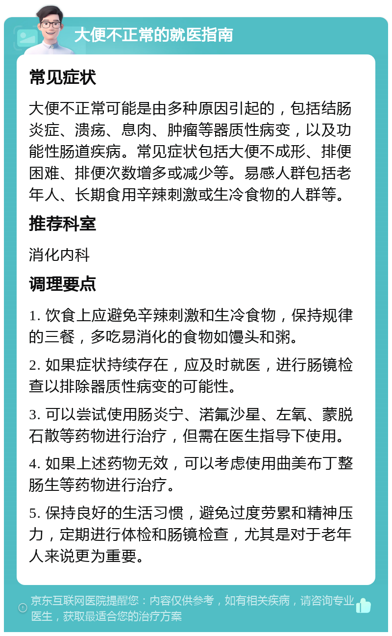 大便不正常的就医指南 常见症状 大便不正常可能是由多种原因引起的，包括结肠炎症、溃疡、息肉、肿瘤等器质性病变，以及功能性肠道疾病。常见症状包括大便不成形、排便困难、排便次数增多或减少等。易感人群包括老年人、长期食用辛辣刺激或生冷食物的人群等。 推荐科室 消化内科 调理要点 1. 饮食上应避免辛辣刺激和生冷食物，保持规律的三餐，多吃易消化的食物如馒头和粥。 2. 如果症状持续存在，应及时就医，进行肠镜检查以排除器质性病变的可能性。 3. 可以尝试使用肠炎宁、渃氟沙星、左氧、蒙脱石散等药物进行治疗，但需在医生指导下使用。 4. 如果上述药物无效，可以考虑使用曲美布丁整肠生等药物进行治疗。 5. 保持良好的生活习惯，避免过度劳累和精神压力，定期进行体检和肠镜检查，尤其是对于老年人来说更为重要。