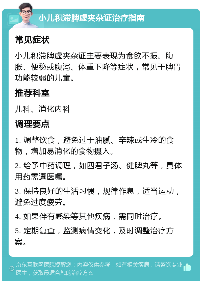 小儿积滞脾虚夹杂证治疗指南 常见症状 小儿积滞脾虚夹杂证主要表现为食欲不振、腹胀、便秘或腹泻、体重下降等症状，常见于脾胃功能较弱的儿童。 推荐科室 儿科、消化内科 调理要点 1. 调整饮食，避免过于油腻、辛辣或生冷的食物，增加易消化的食物摄入。 2. 给予中药调理，如四君子汤、健脾丸等，具体用药需遵医嘱。 3. 保持良好的生活习惯，规律作息，适当运动，避免过度疲劳。 4. 如果伴有感染等其他疾病，需同时治疗。 5. 定期复查，监测病情变化，及时调整治疗方案。