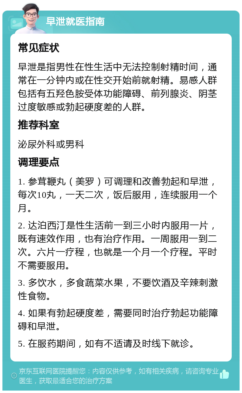 早泄就医指南 常见症状 早泄是指男性在性生活中无法控制射精时间，通常在一分钟内或在性交开始前就射精。易感人群包括有五羟色胺受体功能障碍、前列腺炎、阴茎过度敏感或勃起硬度差的人群。 推荐科室 泌尿外科或男科 调理要点 1. 参茸鞭丸（美罗）可调理和改善勃起和早泄，每次10丸，一天二次，饭后服用，连续服用一个月。 2. 达泊西汀是性生活前一到三小时内服用一片，既有速效作用，也有治疗作用。一周服用一到二次。六片一疗程，也就是一个月一个疗程。平时不需要服用。 3. 多饮水，多食蔬菜水果，不要饮酒及辛辣刺激性食物。 4. 如果有勃起硬度差，需要同时治疗勃起功能障碍和早泄。 5. 在服药期间，如有不适请及时线下就诊。