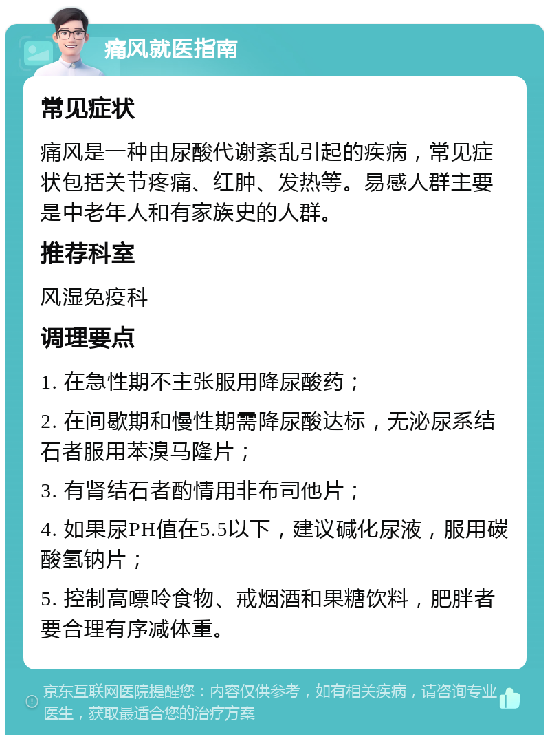 痛风就医指南 常见症状 痛风是一种由尿酸代谢紊乱引起的疾病，常见症状包括关节疼痛、红肿、发热等。易感人群主要是中老年人和有家族史的人群。 推荐科室 风湿免疫科 调理要点 1. 在急性期不主张服用降尿酸药； 2. 在间歇期和慢性期需降尿酸达标，无泌尿系结石者服用苯溴马隆片； 3. 有肾结石者酌情用非布司他片； 4. 如果尿PH值在5.5以下，建议碱化尿液，服用碳酸氢钠片； 5. 控制高嘌呤食物、戒烟酒和果糖饮料，肥胖者要合理有序减体重。