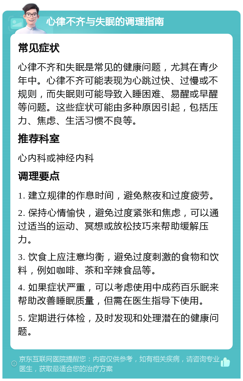 心律不齐与失眠的调理指南 常见症状 心律不齐和失眠是常见的健康问题，尤其在青少年中。心律不齐可能表现为心跳过快、过慢或不规则，而失眠则可能导致入睡困难、易醒或早醒等问题。这些症状可能由多种原因引起，包括压力、焦虑、生活习惯不良等。 推荐科室 心内科或神经内科 调理要点 1. 建立规律的作息时间，避免熬夜和过度疲劳。 2. 保持心情愉快，避免过度紧张和焦虑，可以通过适当的运动、冥想或放松技巧来帮助缓解压力。 3. 饮食上应注意均衡，避免过度刺激的食物和饮料，例如咖啡、茶和辛辣食品等。 4. 如果症状严重，可以考虑使用中成药百乐眠来帮助改善睡眠质量，但需在医生指导下使用。 5. 定期进行体检，及时发现和处理潜在的健康问题。